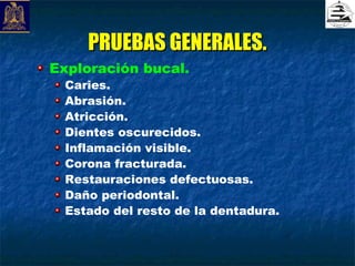 PRUEBAS GENERALES.
Exploración bucal.
 Caries.
 Abrasión.
 Atricción.
 Dientes oscurecidos.
 Inflamación visible.
 Corona fracturada.
 Restauraciones defectuosas.
 Daño periodontal.
 Estado del resto de la dentadura.
 