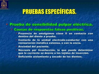 PRUEBAS ESPECÍFICAS.
Prueba de sensibilidad pulpar eléctrica.
  Causas de respuestas falsas positivas.
    Presencia de amalgamas clase II en contacto con
    dentina del diente a prueba.
    Contacto de la unidad electrodo-conductor con una
    restauración metálica extensa, o con la encía.
    Ansiedad del paciente.
    Necrosis por licuefacción, lo que puede determinar
    que la corriente se desvíe a los tejidos de inserción.
    Deficiente aislamiento y secado de los dientes.
 