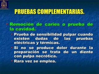 PRUEBAS COMPLEMENTARIAS.
Remoción de caries o prueba de
la cavidad.
 Prueba de sensibilidad pulpar cuando
 existen dudas de las pruebas
 eléctricas y térmicas.
 Si no se produce dolor durante la
 preparación se trata de un diente
 con pulpa necrótica.
 Rara vez se emplea.
 