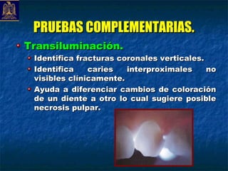 PRUEBAS COMPLEMENTARIAS.
Transiluminación.
 Identifica fracturas coronales verticales.
 Identifica    caries   interproximales     no
 visibles clínicamente.
 Ayuda a diferenciar cambios de coloración
 de un diente a otro lo cual sugiere posible
 necrosis pulpar.
 
