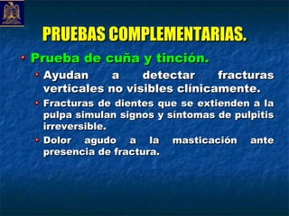 PRUEBAS COMPLEMENTARIAS.
Prueba de cuña y tinción.
 Ayudan      a    detectar     fracturas
 verticales no visibles clínicamente.
 Fracturas de dientes que se extienden a la
 pulpa simulan signos y síntomas de pulpitis
 irreversible.
 Dolor agudo a la masticación ante
 presencia de fractura.
 
