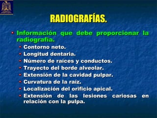 RADIOGRAFÍAS.
Información que debe proporcionar la
radiografía.
 Contorno neto.
 Longitud dentaria.
 Número de raíces y conductos.
 Trayecto del borde alveolar.
 Extensión de la cavidad pulpar.
 Curvatura de la raíz.
 Localización del orificio apical.
 Extensión de las lesiones cariosas en
 relación con la pulpa.
 