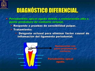 DIAGNÓSTICO DIFERENCIAL.
Periodontitis apical aguda debido a restauración alta o
punto prematuro de contacto oclusal.
  Responde a pruebas de sensibilidad pulpar.
  Tratamiento:
      Desgaste oclusal para eliminar factor causal de
     inflamación del ligamento periodontal.


                               Restauración con
                              punto prematuro de
                                   contacto.


                          Periodontitis apical
                                aguda.
 