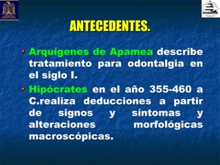 ANTECEDENTES.
Arquígenes de Apamea describe
tratamiento para odontalgia en
el siglo I.
Hipócrates en el año 355-460 a
C.realiza deducciones a partir
de    signos  y   síntomas   y
alteraciones      morfológicas
macroscópicas.
 