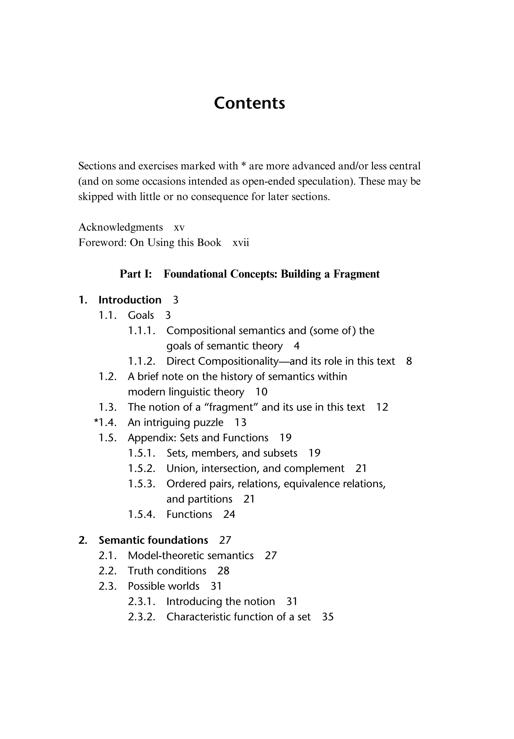 Contents Sections and exercises marked with * are more advanced and/or less central (and on some occasions intended as open-ended speculation). These may be skipped with little or no consequence for later sections. Acknowledgments xv Foreword: On Using this Book xvii Part I: Foundational Concepts: Building a Fragment 1. Introduction 3 1.1. Goals 3 1.1.1. Compositional semantics and (some of) the goals of semantic theory 4 1.1.2. Direct Compositionality—and its role in this text 8 1.2. A brief note on the history of semantics within modern linguistic theory 10 1.3. The notion of a “fragment” and its use in this text 12 *1.4. An intriguing puzzle 13 1.5. Appendix: Sets and Functions 19 1.5.1. Sets, members, and subsets 19 1.5.2. Union, intersection, and complement 21 1.5.3. Ordered pairs, relations, equivalence relations, and partitions 21 1.5.4. Functions 24 2. Semantic foundations 27 2.1. Model-theoretic semantics 27 2.2. Truth conditions 28 2.3. Possible worlds 31 2.3.1. Introducing the notion 31 2.3.2. Characteristic function of a set 35 