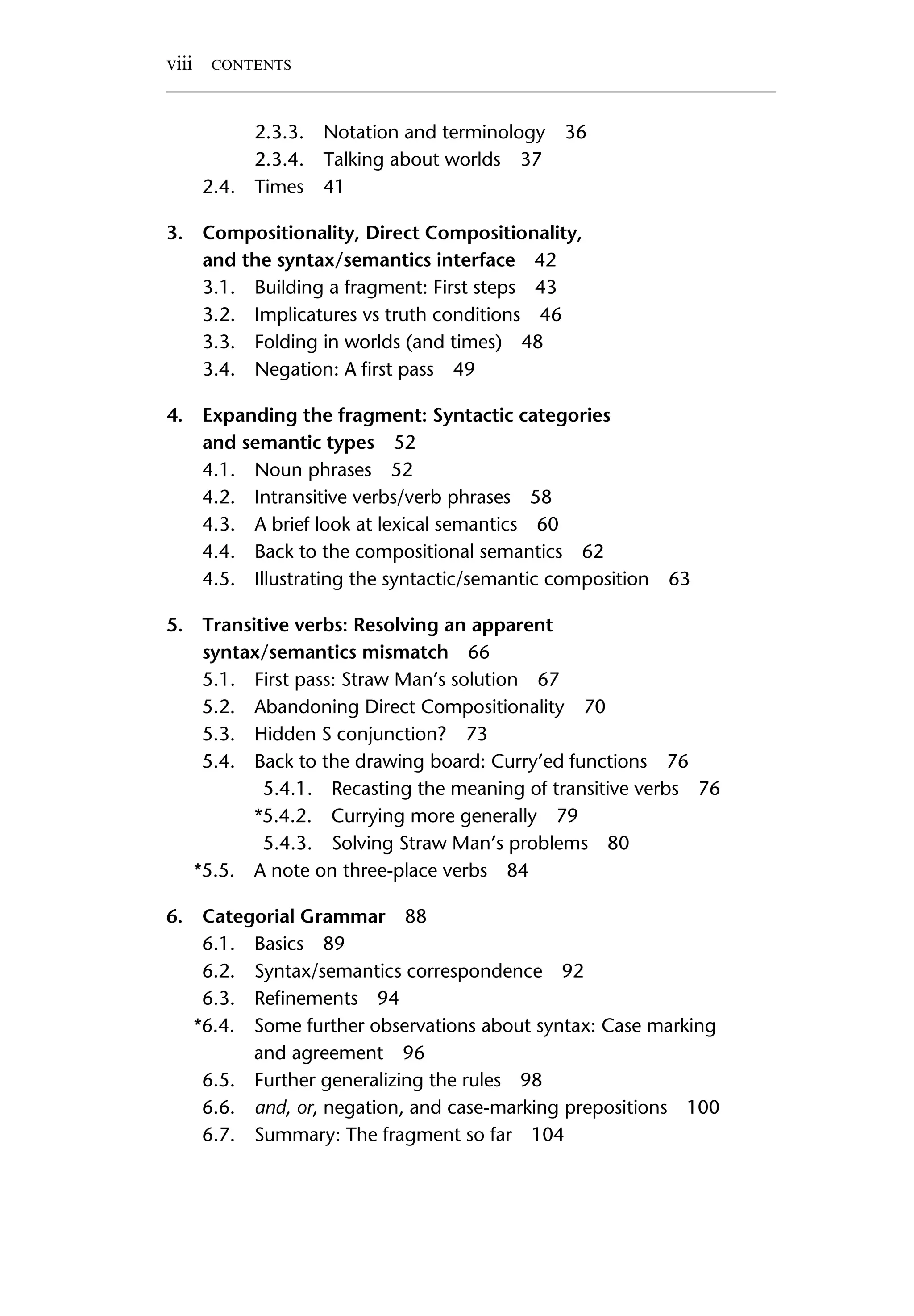2.3.3. Notation and terminology 36 2.3.4. Talking about worlds 37 2.4. Times 41 3. Compositionality, Direct Compositionality, and the syntax/semantics interface 42 3.1. Building a fragment: First steps 43 3.2. Implicatures vs truth conditions 46 3.3. Folding in worlds (and times) 48 3.4. Negation: A ﬁrst pass 49 4. Expanding the fragment: Syntactic categories and semantic types 52 4.1. Noun phrases 52 4.2. Intransitive verbs/verb phrases 58 4.3. A brief look at lexical semantics 60 4.4. Back to the compositional semantics 62 4.5. Illustrating the syntactic/semantic composition 63 5. Transitive verbs: Resolving an apparent syntax/semantics mismatch 66 5.1. First pass: Straw Man’s solution 67 5.2. Abandoning Direct Compositionality 70 5.3. Hidden S conjunction? 73 5.4. Back to the drawing board: Curry’ed functions 76 5.4.1. Recasting the meaning of transitive verbs 76 *5.4.2. Currying more generally 79 5.4.3. Solving Straw Man’s problems 80 *5.5. A note on three-place verbs 84 6. Categorial Grammar 88 6.1. Basics 89 6.2. Syntax/semantics correspondence 92 6.3. Reﬁnements 94 *6.4. Some further observations about syntax: Case marking and agreement 96 6.5. Further generalizing the rules 98 6.6. and, or, negation, and case-marking prepositions 100 6.7. Summary: The fragment so far 104 viii CONTENTS 