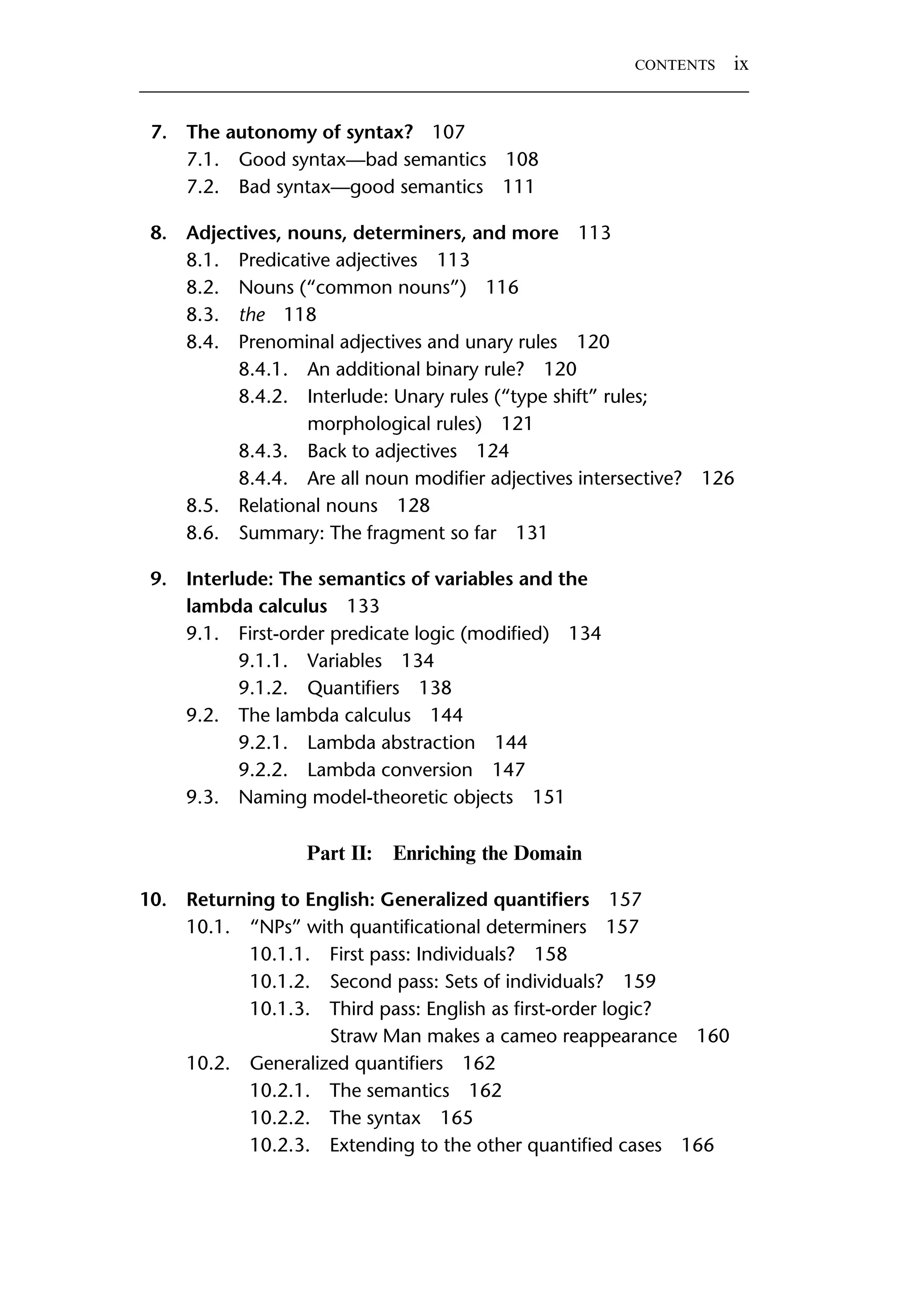 7. The autonomy of syntax? 107 7.1. Good syntax—bad semantics 108 7.2. Bad syntax—good semantics 111 8. Adjectives, nouns, determiners, and more 113 8.1. Predicative adjectives 113 8.2. Nouns (“common nouns”) 116 8.3. the 118 8.4. Prenominal adjectives and unary rules 120 8.4.1. An additional binary rule? 120 8.4.2. Interlude: Unary rules (“type shift” rules; morphological rules) 121 8.4.3. Back to adjectives 124 8.4.4. Are all noun modiﬁer adjectives intersective? 126 8.5. Relational nouns 128 8.6. Summary: The fragment so far 131 9. Interlude: The semantics of variables and the lambda calculus 133 9.1. First-order predicate logic (modiﬁed) 134 9.1.1. Variables 134 9.1.2. Quantiﬁers 138 9.2. The lambda calculus 144 9.2.1. Lambda abstraction 144 9.2.2. Lambda conversion 147 9.3. Naming model-theoretic objects 151 Part II: Enriching the Domain 10. Returning to English: Generalized quantiﬁers 157 10.1. “NPs” with quantiﬁcational determiners 157 10.1.1. First pass: Individuals? 158 10.1.2. Second pass: Sets of individuals? 159 10.1.3. Third pass: English as ﬁrst-order logic? Straw Man makes a cameo reappearance 160 10.2. Generalized quantiﬁers 162 10.2.1. The semantics 162 10.2.2. The syntax 165 10.2.3. Extending to the other quantiﬁed cases 166 CONTENTS ix 