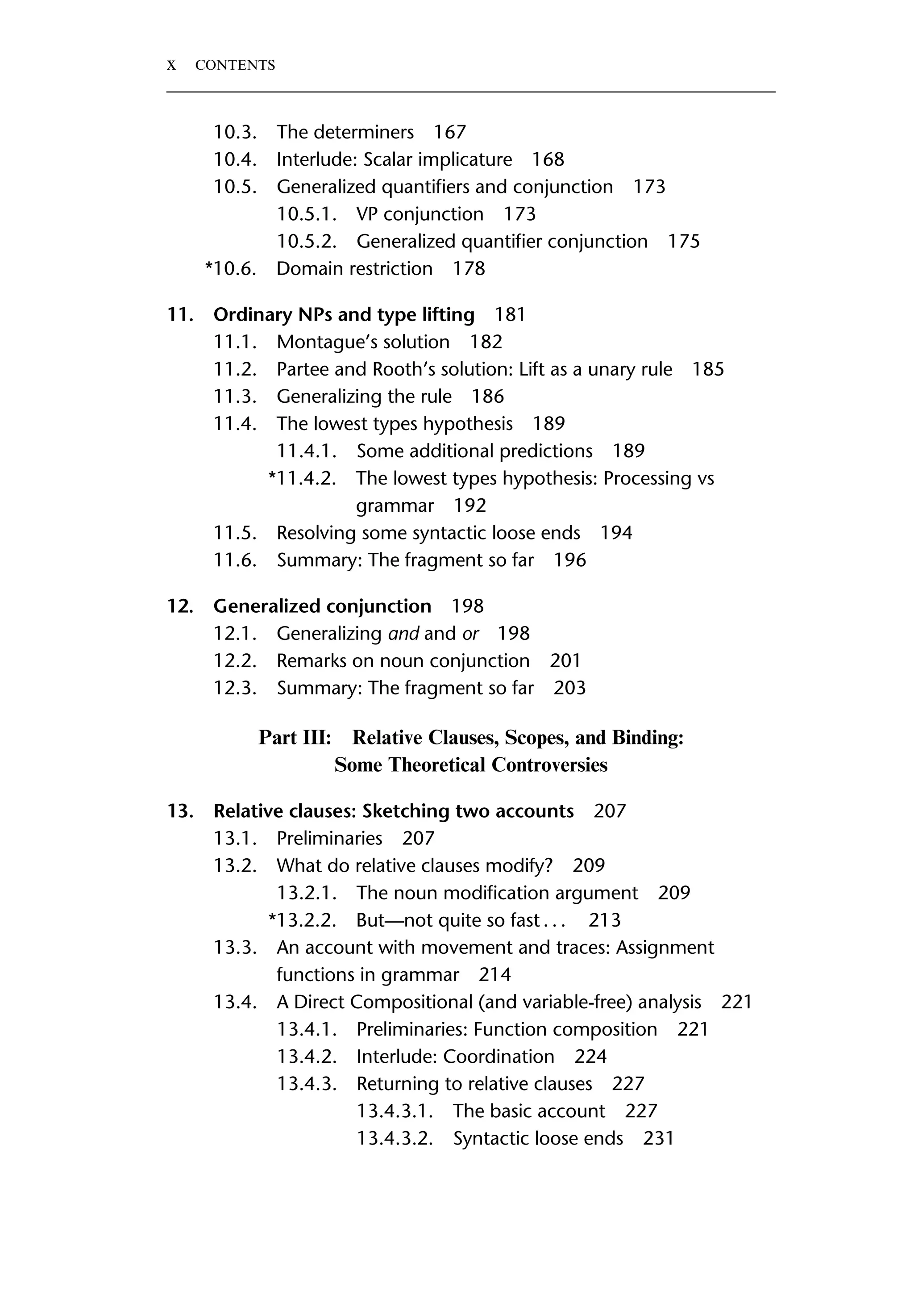 10.3. The determiners 167 10.4. Interlude: Scalar implicature 168 10.5. Generalized quantiﬁers and conjunction 173 10.5.1. VP conjunction 173 10.5.2. Generalized quantiﬁer conjunction 175 *10.6. Domain restriction 178 11. Ordinary NPs and type lifting 181 11.1. Montague’s solution 182 11.2. Partee and Rooth’s solution: Lift as a unary rule 185 11.3. Generalizing the rule 186 11.4. The lowest types hypothesis 189 11.4.1. Some additional predictions 189 *11.4.2. The lowest types hypothesis: Processing vs grammar 192 11.5. Resolving some syntactic loose ends 194 11.6. Summary: The fragment so far 196 12. Generalized conjunction 198 12.1. Generalizing and and or 198 12.2. Remarks on noun conjunction 201 12.3. Summary: The fragment so far 203 Part III: Relative Clauses, Scopes, and Binding: Some Theoretical Controversies 13. Relative clauses: Sketching two accounts 207 13.1. Preliminaries 207 13.2. What do relative clauses modify? 209 13.2.1. The noun modiﬁcation argument 209 *13.2.2. But—not quite so fast . . . 213 13.3. An account with movement and traces: Assignment functions in grammar 214 13.4. A Direct Compositional (and variable-free) analysis 221 13.4.1. Preliminaries: Function composition 221 13.4.2. Interlude: Coordination 224 13.4.3. Returning to relative clauses 227 13.4.3.1. The basic account 227 13.4.3.2. Syntactic loose ends 231 x CONTENTS 