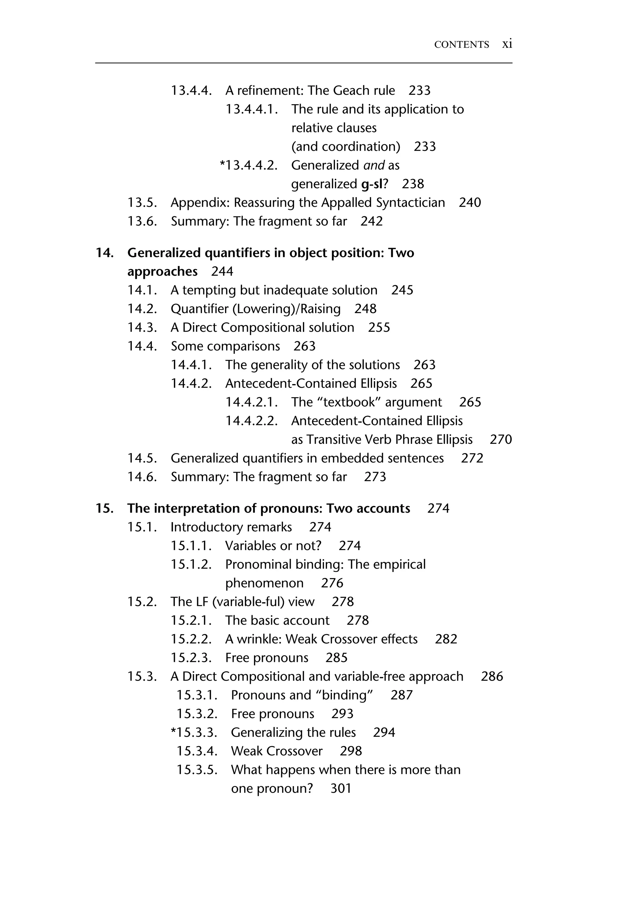13.4.4. A reﬁnement: The Geach rule 233 13.4.4.1. The rule and its application to relative clauses (and coordination) 233 *13.4.4.2. Generalized and as generalized g-sl? 238 13.5. Appendix: Reassuring the Appalled Syntactician 240 13.6. Summary: The fragment so far 242 14. Generalized quantiﬁers in object position: Two approaches 244 14.1. A tempting but inadequate solution 245 14.2. Quantiﬁer (Lowering)/Raising 248 14.3. A Direct Compositional solution 255 14.4. Some comparisons 263 14.4.1. The generality of the solutions 263 14.4.2. Antecedent-Contained Ellipsis 265 14.4.2.1. The “textbook” argument 265 14.4.2.2. Antecedent-Contained Ellipsis as Transitive Verb Phrase Ellipsis 270 14.5. Generalized quantiﬁers in embedded sentences 272 14.6. Summary: The fragment so far 273 15. The interpretation of pronouns: Two accounts 274 15.1. Introductory remarks 274 15.1.1. Variables or not? 274 15.1.2. Pronominal binding: The empirical phenomenon 276 15.2. The LF (variable-ful) view 278 15.2.1. The basic account 278 15.2.2. A wrinkle: Weak Crossover effects 282 15.2.3. Free pronouns 285 15.3. A Direct Compositional and variable-free approach 286 15.3.1. Pronouns and “binding” 287 15.3.2. Free pronouns 293 *15.3.3. Generalizing the rules 294 15.3.4. Weak Crossover 298 15.3.5. What happens when there is more than one pronoun? 301 CONTENTS xi 