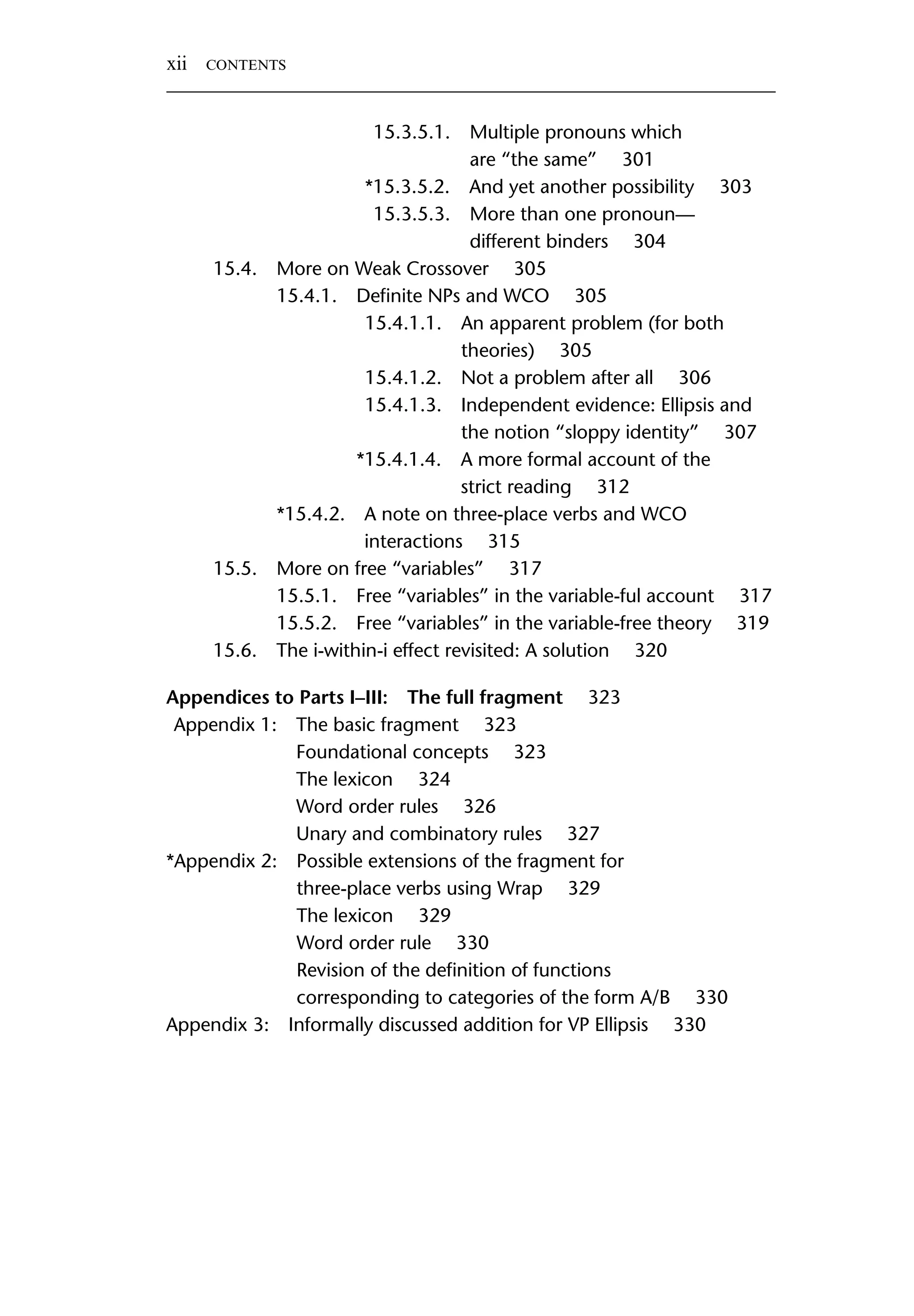 15.3.5.1. Multiple pronouns which are “the same” 301 *15.3.5.2. And yet another possibility 303 15.3.5.3. More than one pronoun— different binders 304 15.4. More on Weak Crossover 305 15.4.1. Deﬁnite NPs and WCO 305 15.4.1.1. An apparent problem (for both theories) 305 15.4.1.2. Not a problem after all 306 15.4.1.3. Independent evidence: Ellipsis and the notion “sloppy identity” 307 *15.4.1.4. A more formal account of the strict reading 312 *15.4.2. A note on three-place verbs and WCO interactions 315 15.5. More on free “variables” 317 15.5.1. Free “variables” in the variable-ful account 317 15.5.2. Free “variables” in the variable-free theory 319 15.6. The i-within-i effect revisited: A solution 320 Appendices to Parts I–III: The full fragment 323 Appendix 1: The basic fragment 323 Foundational concepts 323 The lexicon 324 Word order rules 326 Unary and combinatory rules 327 *Appendix 2: Possible extensions of the fragment for three-place verbs using Wrap 329 The lexicon 329 Word order rule 330 Revision of the deﬁnition of functions corresponding to categories of the form A/B 330 Appendix 3: Informally discussed addition for VP Ellipsis 330 xii CONTENTS 