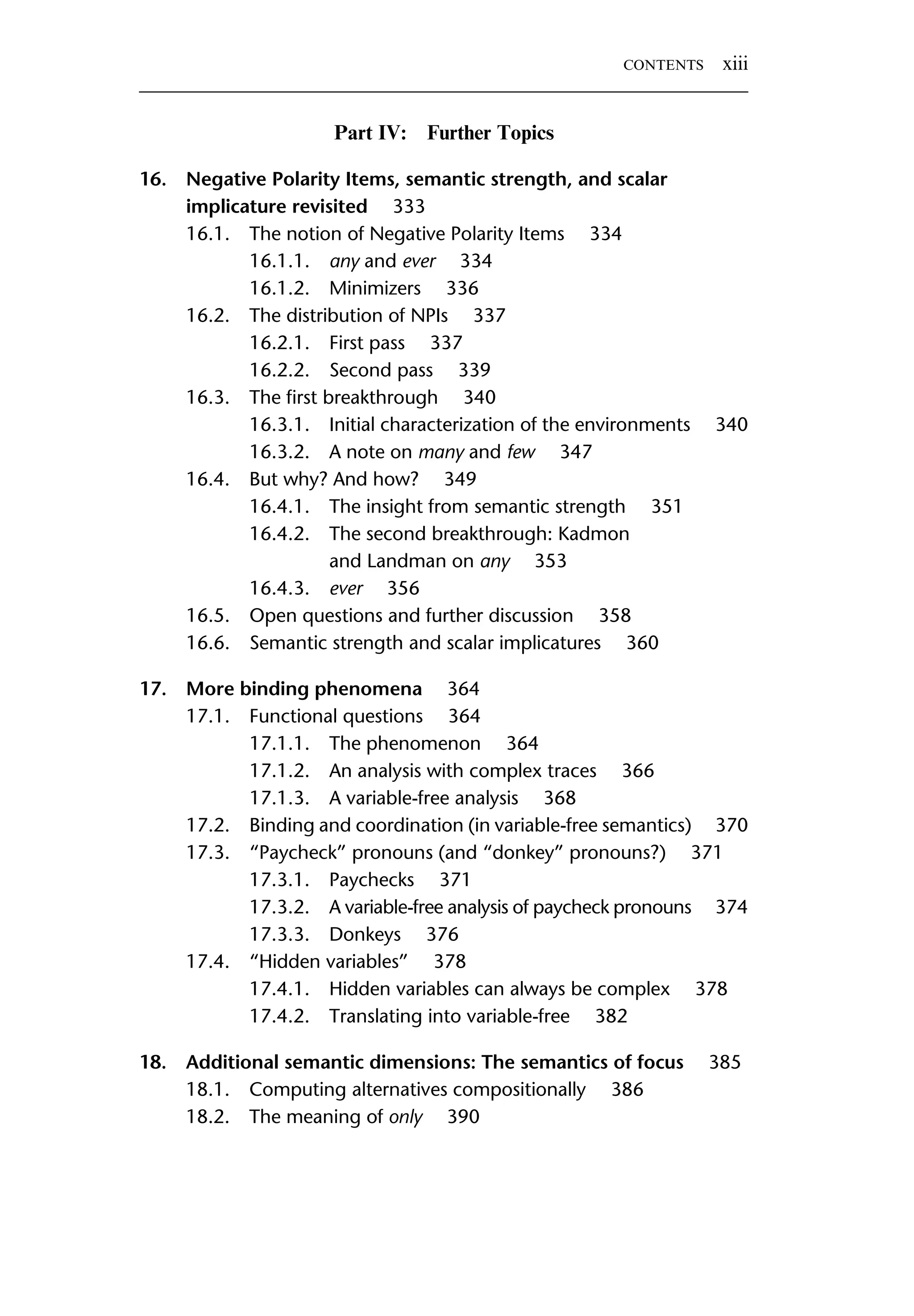 Part IV: Further Topics 16. Negative Polarity Items, semantic strength, and scalar implicature revisited 333 16.1. The notion of Negative Polarity Items 334 16.1.1. any and ever 334 16.1.2. Minimizers 336 16.2. The distribution of NPIs 337 16.2.1. First pass 337 16.2.2. Second pass 339 16.3. The ﬁrst breakthrough 340 16.3.1. Initial characterization of the environments 340 16.3.2. A note on many and few 347 16.4. But why? And how? 349 16.4.1. The insight from semantic strength 351 16.4.2. The second breakthrough: Kadmon and Landman on any 353 16.4.3. ever 356 16.5. Open questions and further discussion 358 16.6. Semantic strength and scalar implicatures 360 17. More binding phenomena 364 17.1. Functional questions 364 17.1.1. The phenomenon 364 17.1.2. An analysis with complex traces 366 17.1.3. A variable-free analysis 368 17.2. Binding and coordination (in variable-free semantics) 370 17.3. “Paycheck” pronouns (and “donkey” pronouns?) 371 17.3.1. Paychecks 371 17.3.2. A variable-free analysis of paycheck pronouns 374 17.3.3. Donkeys 376 17.4. “Hidden variables” 378 17.4.1. Hidden variables can always be complex 378 17.4.2. Translating into variable-free 382 18. Additional semantic dimensions: The semantics of focus 385 18.1. Computing alternatives compositionally 386 18.2. The meaning of only 390 CONTENTS xiii 