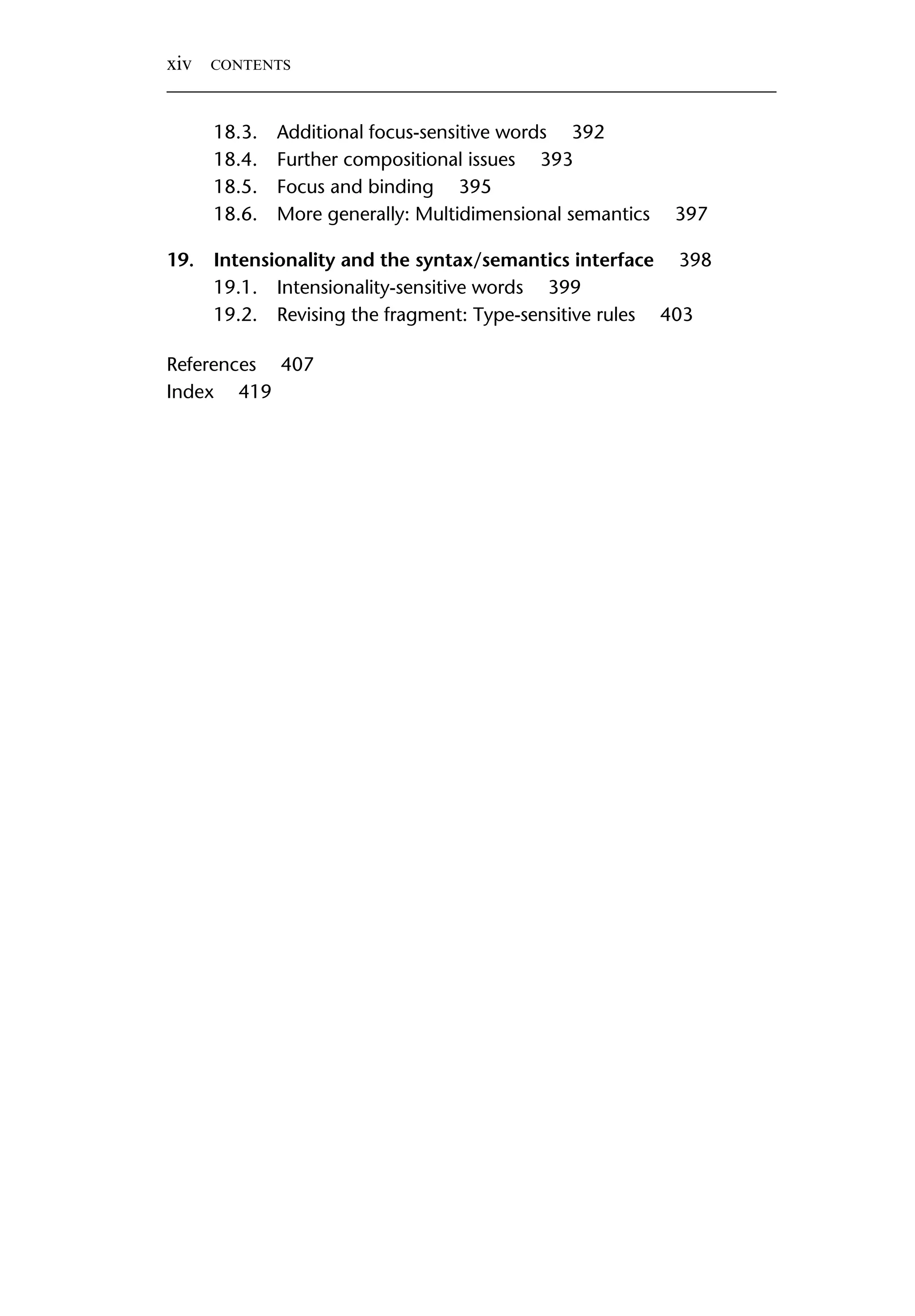 18.3. Additional focus-sensitive words 392 18.4. Further compositional issues 393 18.5. Focus and binding 395 18.6. More generally: Multidimensional semantics 397 19. Intensionality and the syntax/semantics interface 398 19.1. Intensionality-sensitive words 399 19.2. Revising the fragment: Type-sensitive rules 403 References 407 Index 419 xiv CONTENTS 