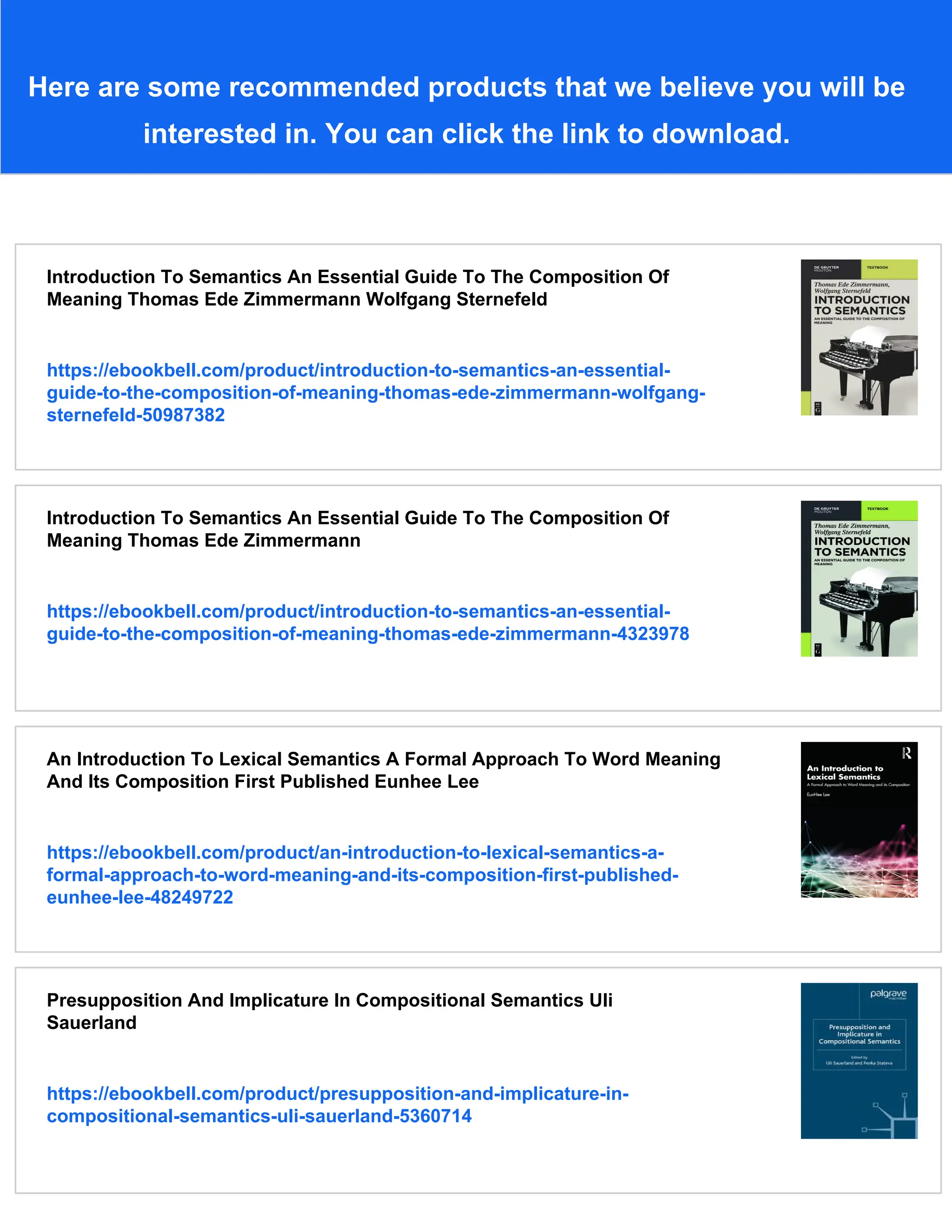 Here are some recommended products that we believe you will be interested in. You can click the link to download. Introduction To Semantics An Essential Guide To The Composition Of Meaning Thomas Ede Zimmermann Wolfgang Sternefeld https://ebookbell.com/product/introduction-to-semantics-an-essential- guide-to-the-composition-of-meaning-thomas-ede-zimmermann-wolfgang- sternefeld-50987382 Introduction To Semantics An Essential Guide To The Composition Of Meaning Thomas Ede Zimmermann https://ebookbell.com/product/introduction-to-semantics-an-essential- guide-to-the-composition-of-meaning-thomas-ede-zimmermann-4323978 An Introduction To Lexical Semantics A Formal Approach To Word Meaning And Its Composition First Published Eunhee Lee https://ebookbell.com/product/an-introduction-to-lexical-semantics-a- formal-approach-to-word-meaning-and-its-composition-first-published- eunhee-lee-48249722 Presupposition And Implicature In Compositional Semantics Uli Sauerland https://ebookbell.com/product/presupposition-and-implicature-in- compositional-semantics-uli-sauerland-5360714 