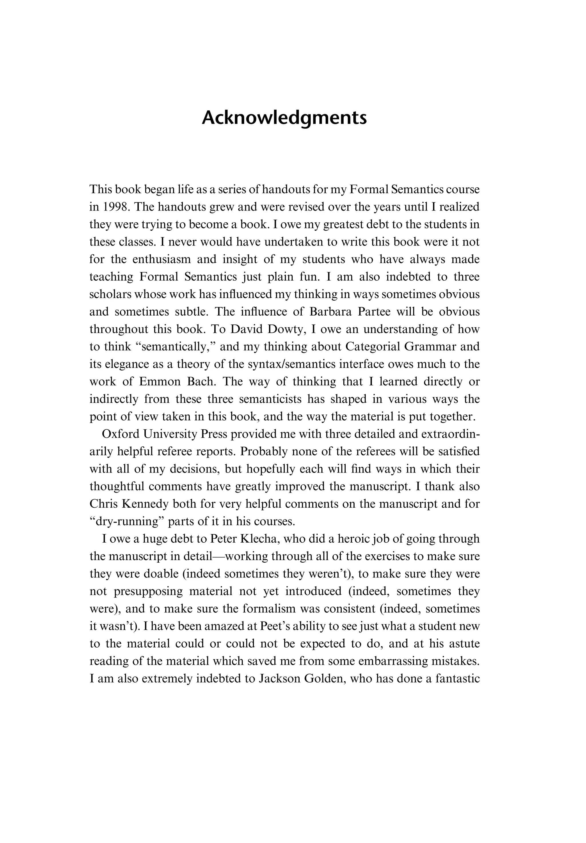Acknowledgments This book began life as a series of handouts for my Formal Semantics course in 1998. The handouts grew and were revised over the years until I realized they were trying to become a book. I owe my greatest debt to the students in these classes. I never would have undertaken to write this book were it not for the enthusiasm and insight of my students who have always made teaching Formal Semantics just plain fun. I am also indebted to three scholars whose work has inﬂuenced my thinking in ways sometimes obvious and sometimes subtle. The inﬂuence of Barbara Partee will be obvious throughout this book. To David Dowty, I owe an understanding of how to think “semantically,” and my thinking about Categorial Grammar and its elegance as a theory of the syntax/semantics interface owes much to the work of Emmon Bach. The way of thinking that I learned directly or indirectly from these three semanticists has shaped in various ways the point of view taken in this book, and the way the material is put together. Oxford University Press provided me with three detailed and extraordin- arily helpful referee reports. Probably none of the referees will be satisﬁed with all of my decisions, but hopefully each will ﬁnd ways in which their thoughtful comments have greatly improved the manuscript. I thank also Chris Kennedy both for very helpful comments on the manuscript and for “dry-running” parts of it in his courses. I owe a huge debt to Peter Klecha, who did a heroic job of going through the manuscript in detail—working through all of the exercises to make sure they were doable (indeed sometimes they weren’t), to make sure they were not presupposing material not yet introduced (indeed, sometimes they were), and to make sure the formalism was consistent (indeed, sometimes it wasn’t). I have been amazed at Peet’s ability to see just what a student new to the material could or could not be expected to do, and at his astute reading of the material which saved me from some embarrassing mistakes. I am also extremely indebted to Jackson Golden, who has done a fantastic 