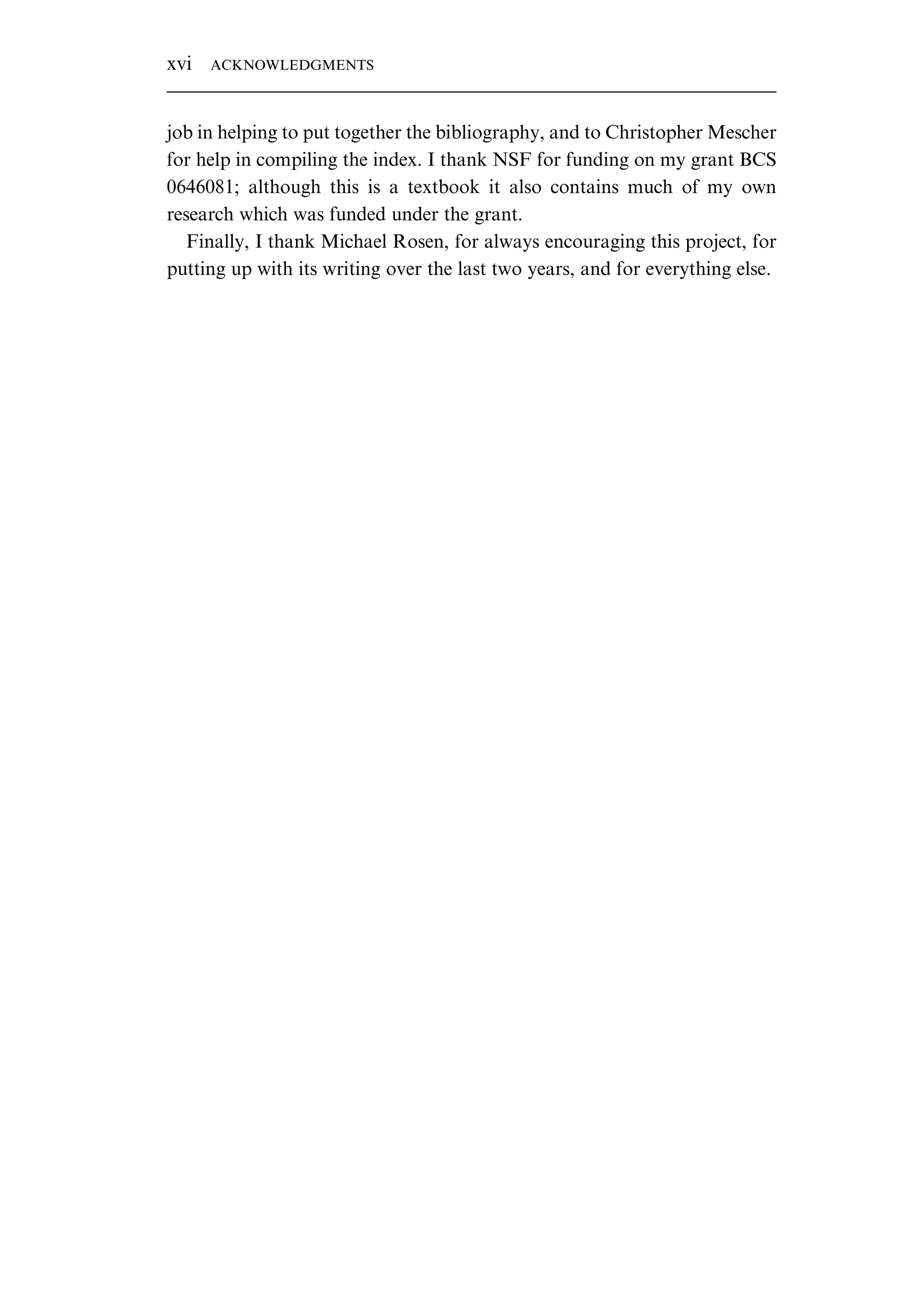 job in helping to put together the bibliography, and to Christopher Mescher for help in compiling the index. I thank NSF for funding on my grant BCS 0646081; although this is a textbook it also contains much of my own research which was funded under the grant. Finally, I thank Michael Rosen, for always encouraging this project, for putting up with its writing over the last two years, and for everything else. xvi ACKNOWLEDGMENTS 