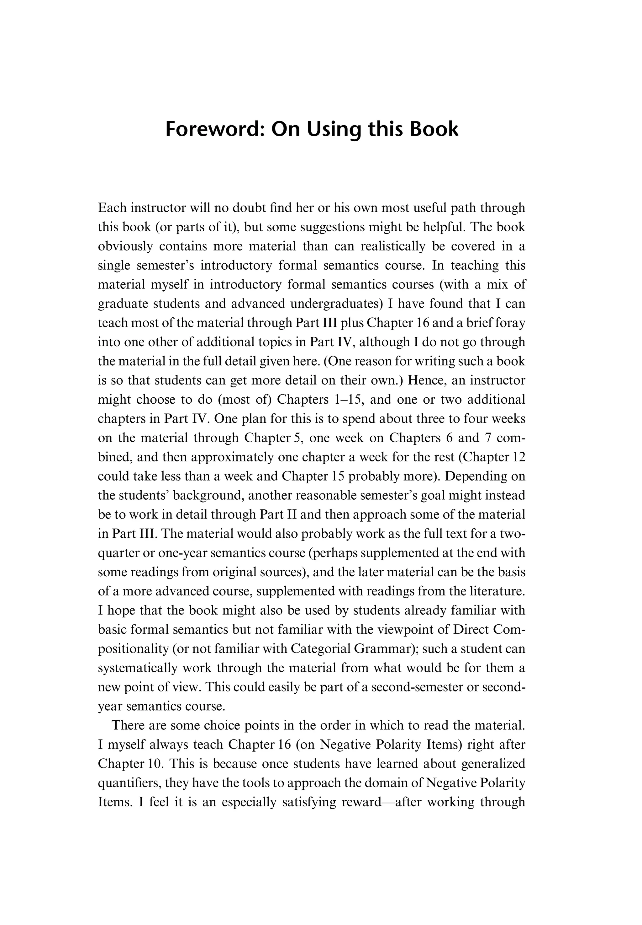 Foreword: On Using this Book Each instructor will no doubt ﬁnd her or his own most useful path through this book (or parts of it), but some suggestions might be helpful. The book obviously contains more material than can realistically be covered in a single semester’s introductory formal semantics course. In teaching this material myself in introductory formal semantics courses (with a mix of graduate students and advanced undergraduates) I have found that I can teach most of the material through Part III plus Chapter 16 and a brief foray into one other of additional topics in Part IV, although I do not go through the material in the full detail given here. (One reason for writing such a book is so that students can get more detail on their own.) Hence, an instructor might choose to do (most of) Chapters 1–15, and one or two additional chapters in Part IV. One plan for this is to spend about three to four weeks on the material through Chapter 5, one week on Chapters 6 and 7 com- bined, and then approximately one chapter a week for the rest (Chapter 12 could take less than a week and Chapter 15 probably more). Depending on the students’ background, another reasonable semester’s goal might instead be to work in detail through Part II and then approach some of the material in Part III. The material would also probably work as the full text for a two- quarter or one-year semantics course (perhaps supplemented at the end with some readings from original sources), and the later material can be the basis of a more advanced course, supplemented with readings from the literature. I hope that the book might also be used by students already familiar with basic formal semantics but not familiar with the viewpoint of Direct Com- positionality (or not familiar with Categorial Grammar); such a student can systematically work through the material from what would be for them a new point of view. This could easily be part of a second-semester or second- year semantics course. There are some choice points in the order in which to read the material. I myself always teach Chapter 16 (on Negative Polarity Items) right after Chapter 10. This is because once students have learned about generalized quantiﬁers, they have the tools to approach the domain of Negative Polarity Items. I feel it is an especially satisfying reward—after working through 