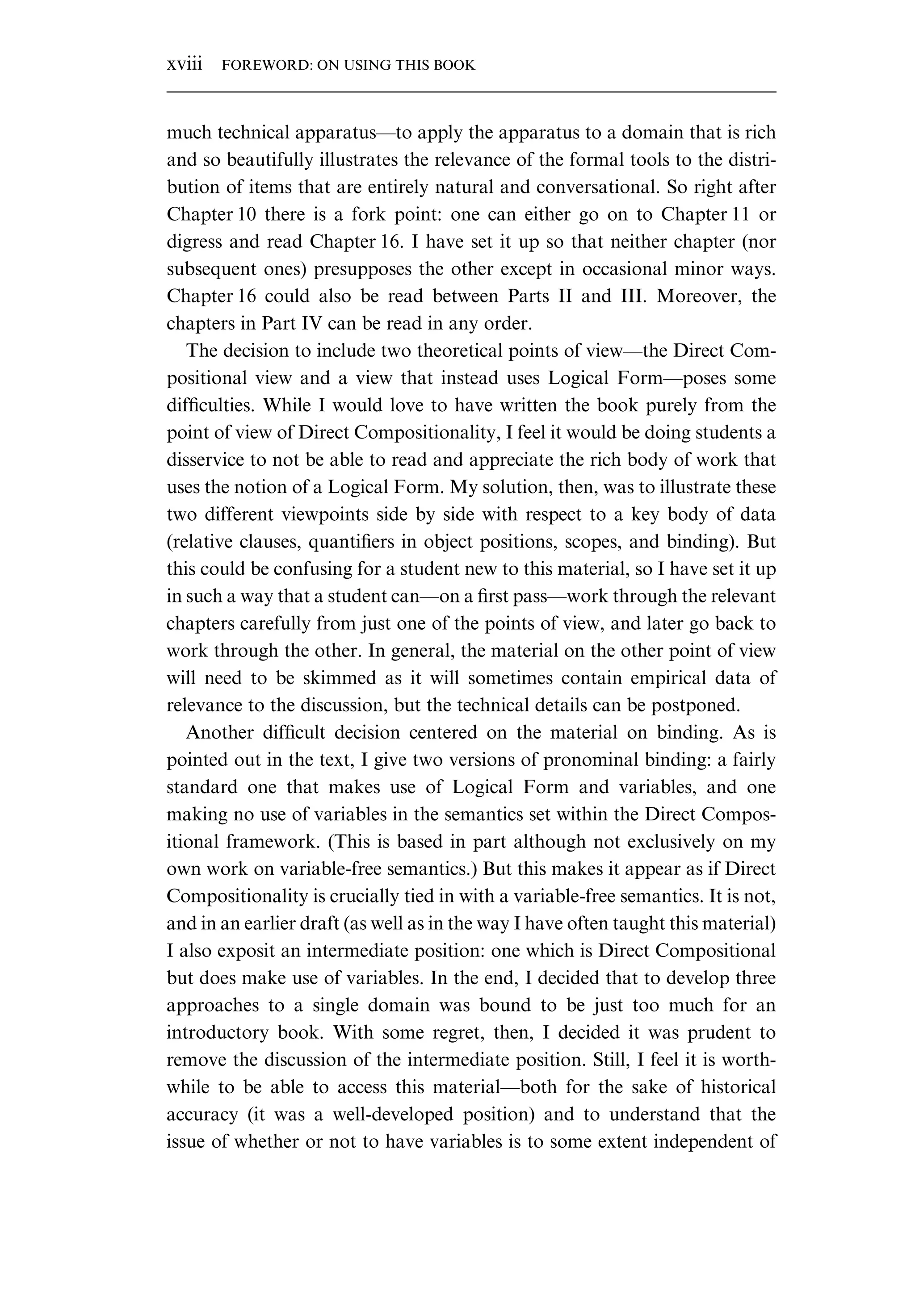 much technical apparatus—to apply the apparatus to a domain that is rich and so beautifully illustrates the relevance of the formal tools to the distri- bution of items that are entirely natural and conversational. So right after Chapter 10 there is a fork point: one can either go on to Chapter 11 or digress and read Chapter 16. I have set it up so that neither chapter (nor subsequent ones) presupposes the other except in occasional minor ways. Chapter 16 could also be read between Parts II and III. Moreover, the chapters in Part IV can be read in any order. The decision to include two theoretical points of view—the Direct Com- positional view and a view that instead uses Logical Form—poses some difﬁculties. While I would love to have written the book purely from the point of view of Direct Compositionality, I feel it would be doing students a disservice to not be able to read and appreciate the rich body of work that uses the notion of a Logical Form. My solution, then, was to illustrate these two different viewpoints side by side with respect to a key body of data (relative clauses, quantiﬁers in object positions, scopes, and binding). But this could be confusing for a student new to this material, so I have set it up in such a way that a student can—on a ﬁrst pass—work through the relevant chapters carefully from just one of the points of view, and later go back to work through the other. In general, the material on the other point of view will need to be skimmed as it will sometimes contain empirical data of relevance to the discussion, but the technical details can be postponed. Another difﬁcult decision centered on the material on binding. As is pointed out in the text, I give two versions of pronominal binding: a fairly standard one that makes use of Logical Form and variables, and one making no use of variables in the semantics set within the Direct Compos- itional framework. (This is based in part although not exclusively on my own work on variable-free semantics.) But this makes it appear as if Direct Compositionality is crucially tied in with a variable-free semantics. It is not, and in an earlier draft (as well as in the way I have often taught this material) I also exposit an intermediate position: one which is Direct Compositional but does make use of variables. In the end, I decided that to develop three approaches to a single domain was bound to be just too much for an introductory book. With some regret, then, I decided it was prudent to remove the discussion of the intermediate position. Still, I feel it is worth- while to be able to access this material—both for the sake of historical accuracy (it was a well-developed position) and to understand that the issue of whether or not to have variables is to some extent independent of xviii FOREWORD: ON USING THIS BOOK 