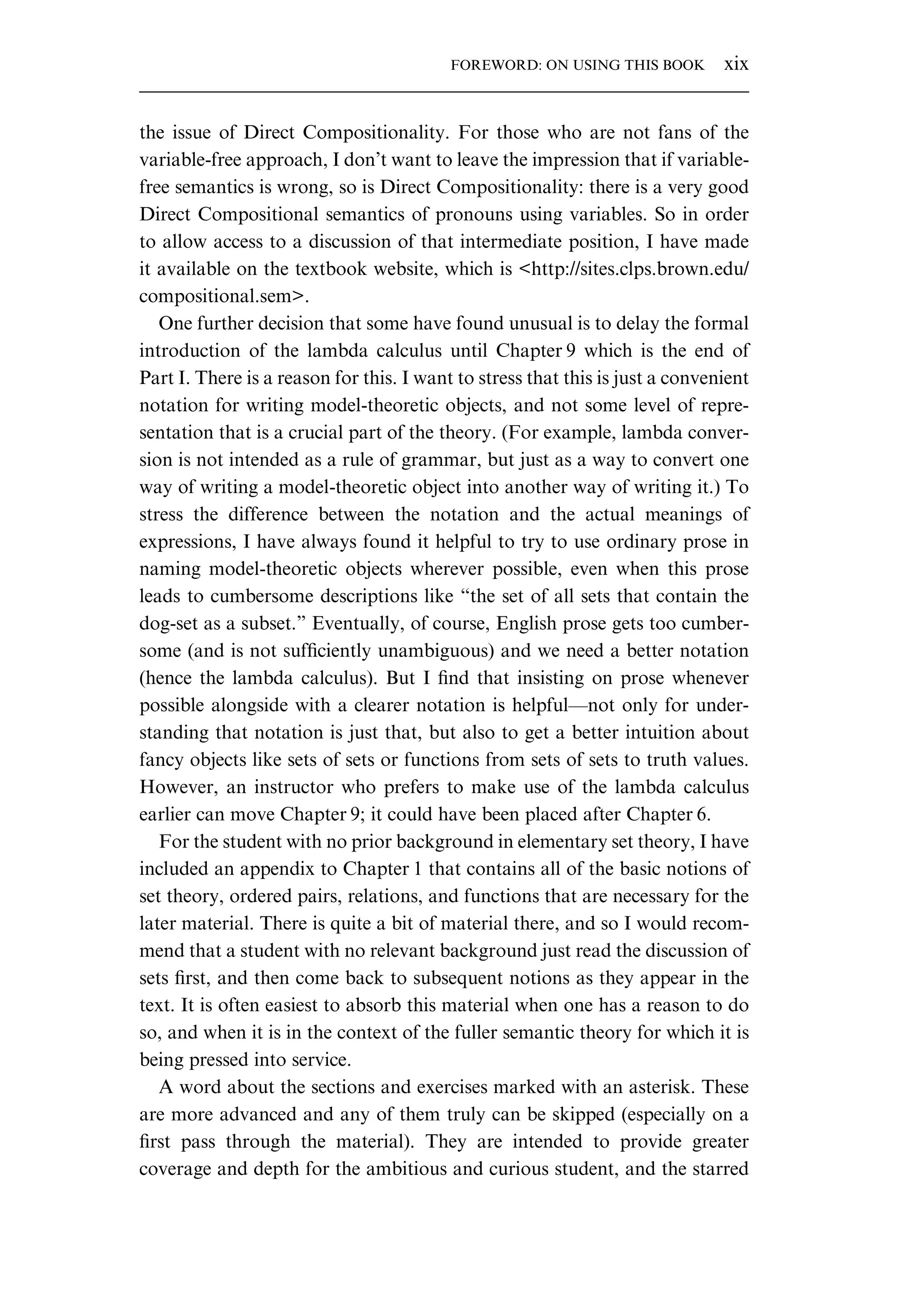 the issue of Direct Compositionality. For those who are not fans of the variable-free approach, I don’t want to leave the impression that if variable- free semantics is wrong, so is Direct Compositionality: there is a very good Direct Compositional semantics of pronouns using variables. So in order to allow access to a discussion of that intermediate position, I have made it available on the textbook website, which is <http://sites.clps.brown.edu/ compositional.sem>. One further decision that some have found unusual is to delay the formal introduction of the lambda calculus until Chapter 9 which is the end of Part I. There is a reason for this. I want to stress that this is just a convenient notation for writing model-theoretic objects, and not some level of repre- sentation that is a crucial part of the theory. (For example, lambda conver- sion is not intended as a rule of grammar, but just as a way to convert one way of writing a model-theoretic object into another way of writing it.) To stress the difference between the notation and the actual meanings of expressions, I have always found it helpful to try to use ordinary prose in naming model-theoretic objects wherever possible, even when this prose leads to cumbersome descriptions like “the set of all sets that contain the dog-set as a subset.” Eventually, of course, English prose gets too cumber- some (and is not sufﬁciently unambiguous) and we need a better notation (hence the lambda calculus). But I ﬁnd that insisting on prose whenever possible alongside with a clearer notation is helpful—not only for under- standing that notation is just that, but also to get a better intuition about fancy objects like sets of sets or functions from sets of sets to truth values. However, an instructor who prefers to make use of the lambda calculus earlier can move Chapter 9; it could have been placed after Chapter 6. For the student with no prior background in elementary set theory, I have included an appendix to Chapter 1 that contains all of the basic notions of set theory, ordered pairs, relations, and functions that are necessary for the later material. There is quite a bit of material there, and so I would recom- mend that a student with no relevant background just read the discussion of sets ﬁrst, and then come back to subsequent notions as they appear in the text. It is often easiest to absorb this material when one has a reason to do so, and when it is in the context of the fuller semantic theory for which it is being pressed into service. A word about the sections and exercises marked with an asterisk. These are more advanced and any of them truly can be skipped (especially on a ﬁrst pass through the material). They are intended to provide greater coverage and depth for the ambitious and curious student, and the starred FOREWORD: ON USING THIS BOOK xix 