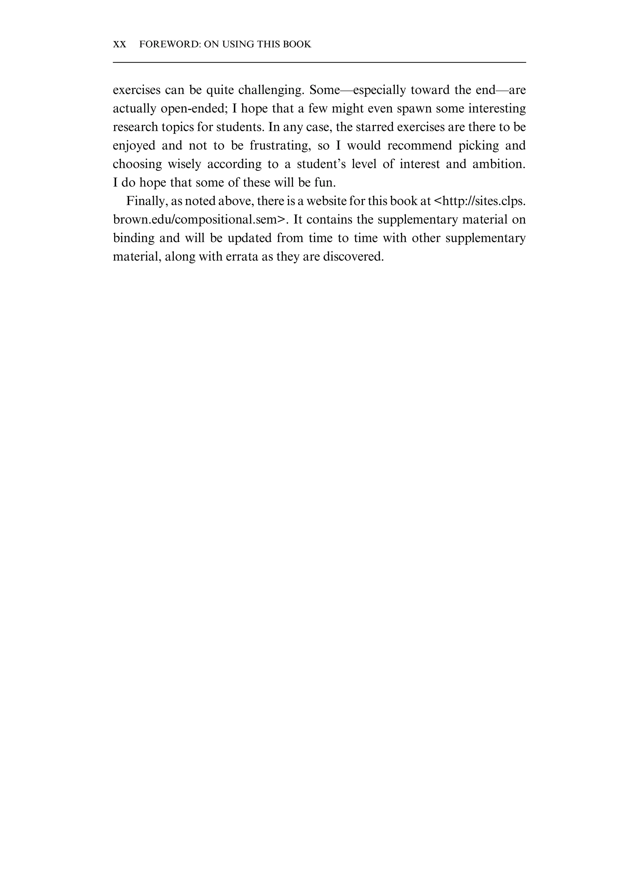 exercises can be quite challenging. Some—especially toward the end—are actually open-ended; I hope that a few might even spawn some interesting research topics for students. In any case, the starred exercises are there to be enjoyed and not to be frustrating, so I would recommend picking and choosing wisely according to a student’s level of interest and ambition. I do hope that some of these will be fun. Finally, as noted above, there is a website for this book at <http://sites.clps. brown.edu/compositional.sem>. It contains the supplementary material on binding and will be updated from time to time with other supplementary material, along with errata as they are discovered. xx FOREWORD: ON USING THIS BOOK 