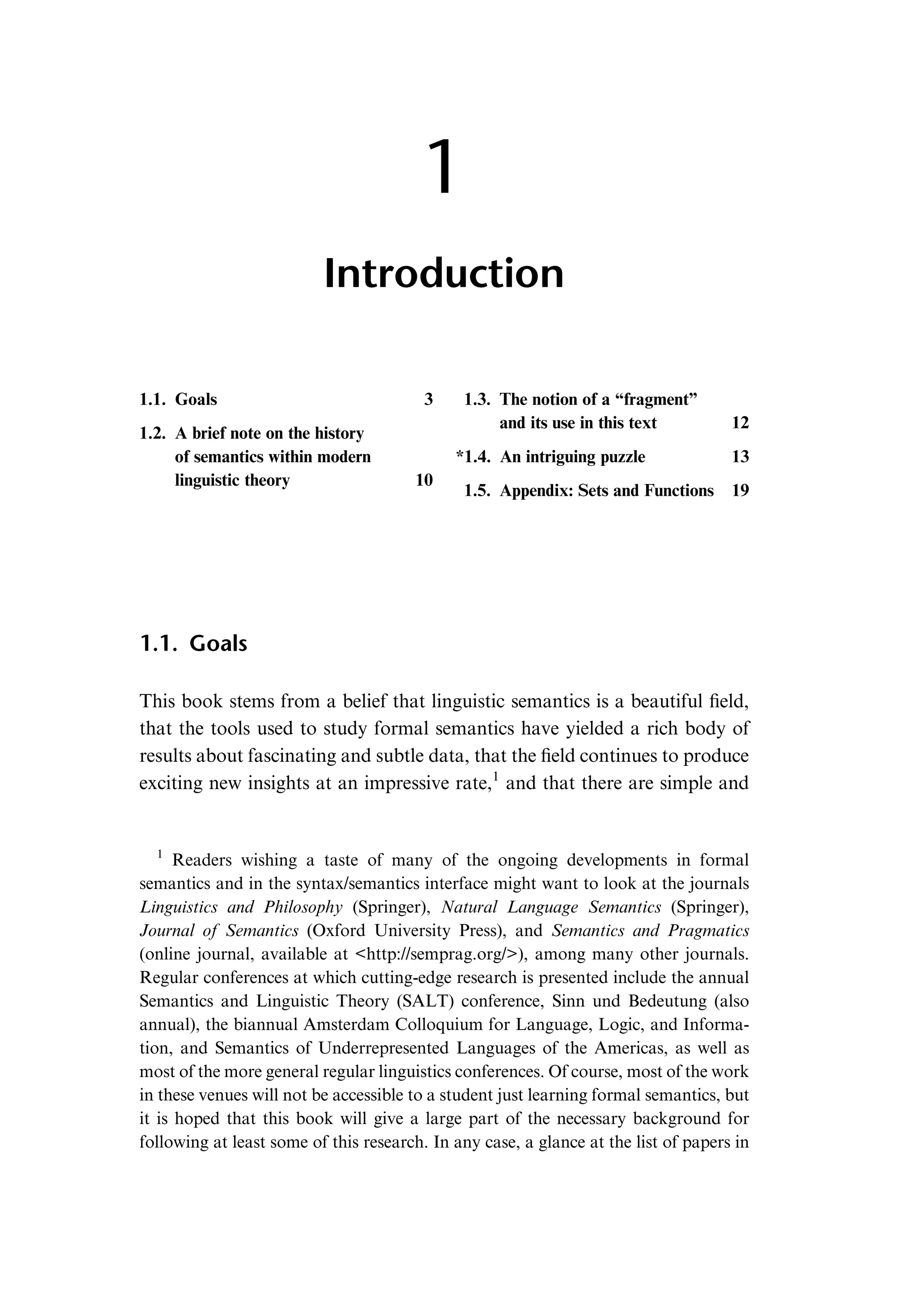 1 Introduction 1.1. Goals 3 1.2. A brief note on the history of semantics within modern linguistic theory 10 1.3. The notion of a “fragment” and its use in this text 12 *1.4. An intriguing puzzle 13 1.5. Appendix: Sets and Functions 19 1.1. Goals This book stems from a belief that linguistic semantics is a beautiful ﬁeld, that the tools used to study formal semantics have yielded a rich body of results about fascinating and subtle data, that the ﬁeld continues to produce exciting new insights at an impressive rate,1 and that there are simple and 1 Readers wishing a taste of many of the ongoing developments in formal semantics and in the syntax/semantics interface might want to look at the journals Linguistics and Philosophy (Springer), Natural Language Semantics (Springer), Journal of Semantics (Oxford University Press), and Semantics and Pragmatics (online journal, available at <http://semprag.org/>), among many other journals. Regular conferences at which cutting-edge research is presented include the annual Semantics and Linguistic Theory (SALT) conference, Sinn und Bedeutung (also annual), the biannual Amsterdam Colloquium for Language, Logic, and Informa- tion, and Semantics of Underrepresented Languages of the Americas, as well as most of the more general regular linguistics conferences. Of course, most of the work in these venues will not be accessible to a student just learning formal semantics, but it is hoped that this book will give a large part of the necessary background for following at least some of this research. In any case, a glance at the list of papers in 
