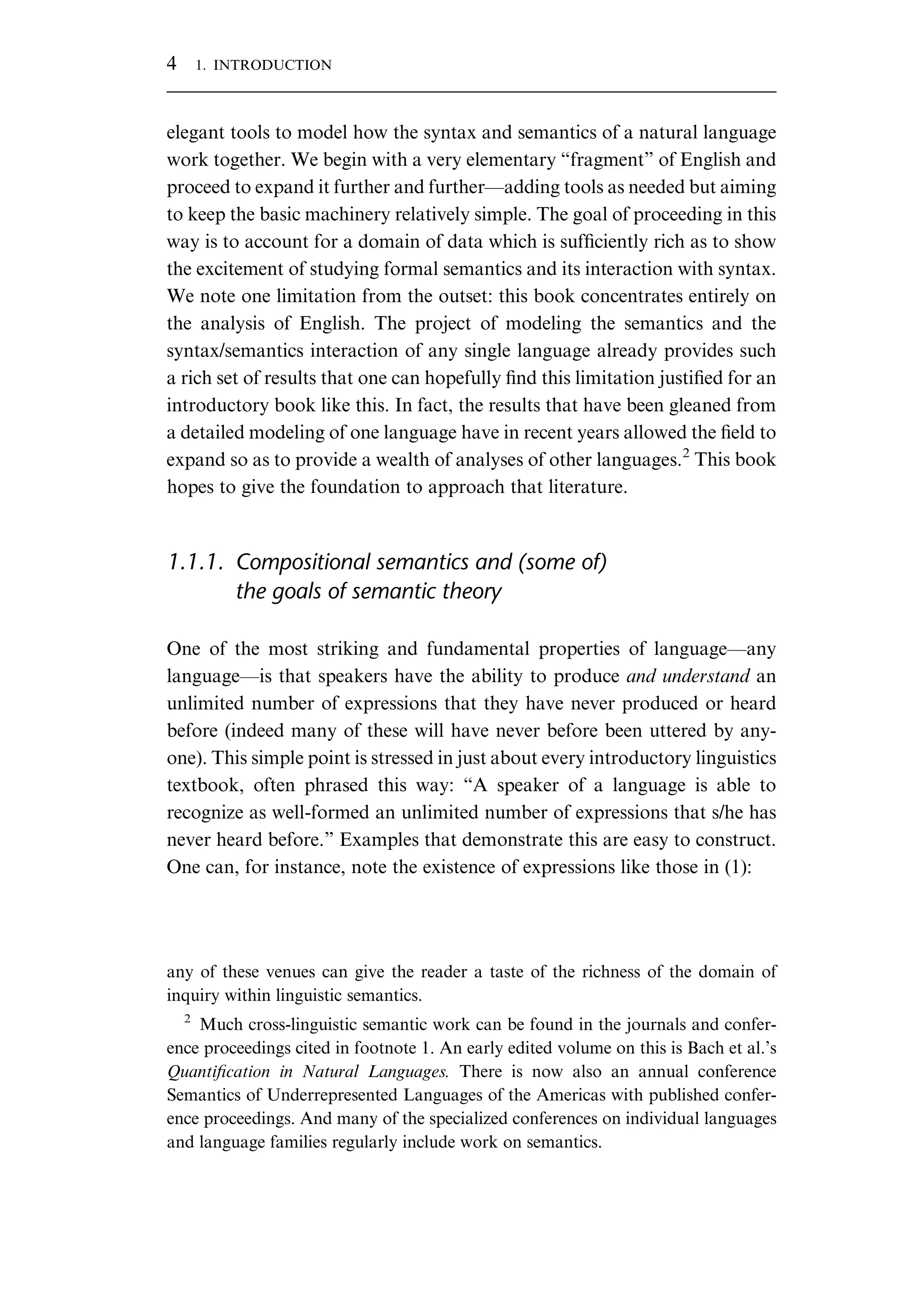 elegant tools to model how the syntax and semantics of a natural language work together. We begin with a very elementary “fragment” of English and proceed to expand it further and further—adding tools as needed but aiming to keep the basic machinery relatively simple. The goal of proceeding in this way is to account for a domain of data which is sufﬁciently rich as to show the excitement of studying formal semantics and its interaction with syntax. We note one limitation from the outset: this book concentrates entirely on the analysis of English. The project of modeling the semantics and the syntax/semantics interaction of any single language already provides such a rich set of results that one can hopefully ﬁnd this limitation justiﬁed for an introductory book like this. In fact, the results that have been gleaned from a detailed modeling of one language have in recent years allowed the ﬁeld to expand so as to provide a wealth of analyses of other languages.2 This book hopes to give the foundation to approach that literature. 1.1.1. Compositional semantics and (some of) the goals of semantic theory One of the most striking and fundamental properties of language—any language—is that speakers have the ability to produce and understand an unlimited number of expressions that they have never produced or heard before (indeed many of these will have never before been uttered by any- one). This simple point is stressed in just about every introductory linguistics textbook, often phrased this way: “A speaker of a language is able to recognize as well-formed an unlimited number of expressions that s/he has never heard before.” Examples that demonstrate this are easy to construct. One can, for instance, note the existence of expressions like those in (1): any of these venues can give the reader a taste of the richness of the domain of inquiry within linguistic semantics. 2 Much cross-linguistic semantic work can be found in the journals and confer- ence proceedings cited in footnote 1. An early edited volume on this is Bach et al.’s Quantiﬁcation in Natural Languages. There is now also an annual conference Semantics of Underrepresented Languages of the Americas with published confer- ence proceedings. And many of the specialized conferences on individual languages and language families regularly include work on semantics. 4 1. INTRODUCTION 
