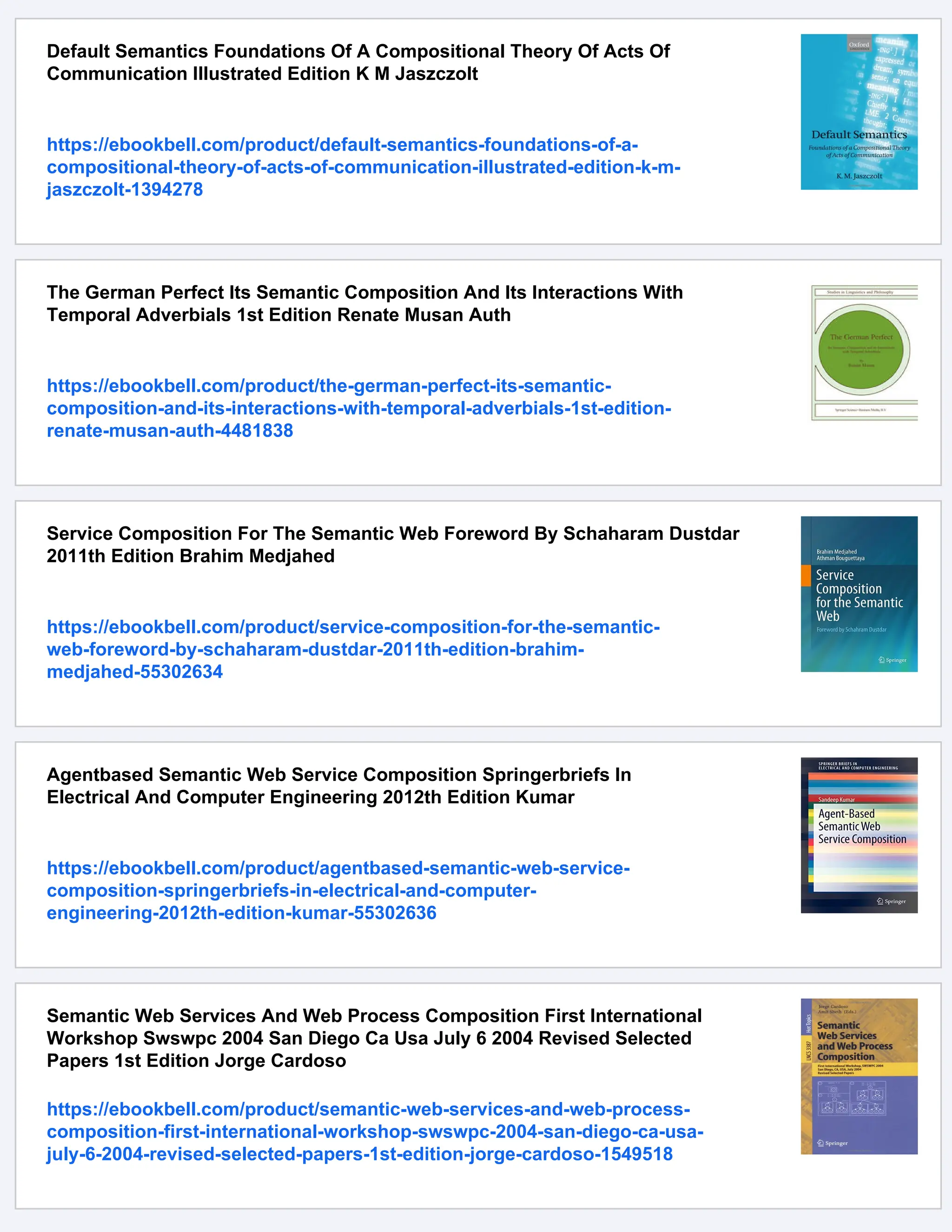 Default Semantics Foundations Of A Compositional Theory Of Acts Of Communication Illustrated Edition K M Jaszczolt https://ebookbell.com/product/default-semantics-foundations-of-a- compositional-theory-of-acts-of-communication-illustrated-edition-k-m- jaszczolt-1394278 The German Perfect Its Semantic Composition And Its Interactions With Temporal Adverbials 1st Edition Renate Musan Auth https://ebookbell.com/product/the-german-perfect-its-semantic- composition-and-its-interactions-with-temporal-adverbials-1st-edition- renate-musan-auth-4481838 Service Composition For The Semantic Web Foreword By Schaharam Dustdar 2011th Edition Brahim Medjahed https://ebookbell.com/product/service-composition-for-the-semantic- web-foreword-by-schaharam-dustdar-2011th-edition-brahim- medjahed-55302634 Agentbased Semantic Web Service Composition Springerbriefs In Electrical And Computer Engineering 2012th Edition Kumar https://ebookbell.com/product/agentbased-semantic-web-service- composition-springerbriefs-in-electrical-and-computer- engineering-2012th-edition-kumar-55302636 Semantic Web Services And Web Process Composition First International Workshop Swswpc 2004 San Diego Ca Usa July 6 2004 Revised Selected Papers 1st Edition Jorge Cardoso https://ebookbell.com/product/semantic-web-services-and-web-process- composition-first-international-workshop-swswpc-2004-san-diego-ca-usa- july-6-2004-revised-selected-papers-1st-edition-jorge-cardoso-1549518 