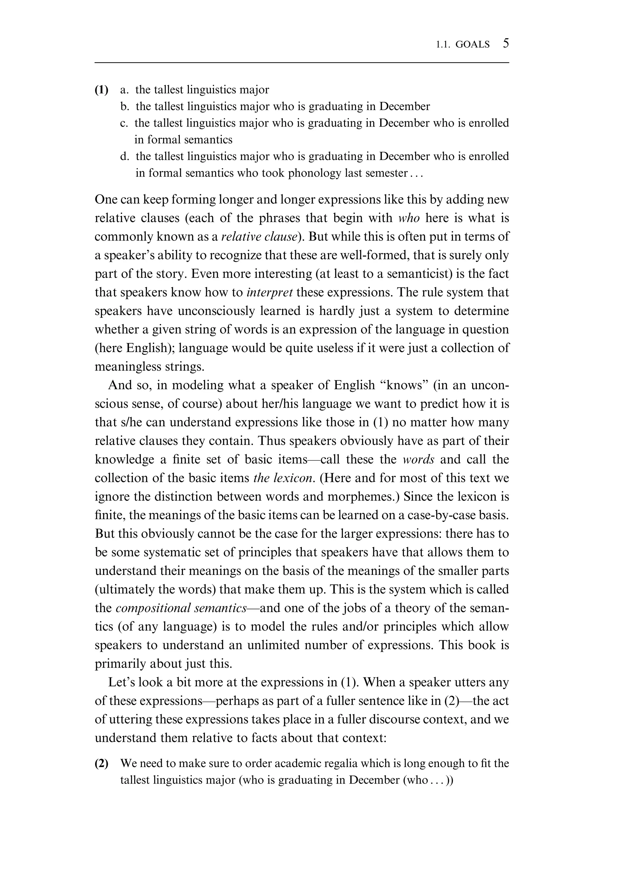 (1) a. the tallest linguistics major b. the tallest linguistics major who is graduating in December c. the tallest linguistics major who is graduating in December who is enrolled in formal semantics d. the tallest linguistics major who is graduating in December who is enrolled in formal semantics who took phonology last semester . . . One can keep forming longer and longer expressions like this by adding new relative clauses (each of the phrases that begin with who here is what is commonly known as a relative clause). But while this is often put in terms of a speaker’s ability to recognize that these are well-formed, that is surely only part of the story. Even more interesting (at least to a semanticist) is the fact that speakers know how to interpret these expressions. The rule system that speakers have unconsciously learned is hardly just a system to determine whether a given string of words is an expression of the language in question (here English); language would be quite useless if it were just a collection of meaningless strings. And so, in modeling what a speaker of English “knows” (in an uncon- scious sense, of course) about her/his language we want to predict how it is that s/he can understand expressions like those in (1) no matter how many relative clauses they contain. Thus speakers obviously have as part of their knowledge a ﬁnite set of basic items—call these the words and call the collection of the basic items the lexicon. (Here and for most of this text we ignore the distinction between words and morphemes.) Since the lexicon is ﬁnite, the meanings of the basic items can be learned on a case-by-case basis. But this obviously cannot be the case for the larger expressions: there has to be some systematic set of principles that speakers have that allows them to understand their meanings on the basis of the meanings of the smaller parts (ultimately the words) that make them up. This is the system which is called the compositional semantics—and one of the jobs of a theory of the seman- tics (of any language) is to model the rules and/or principles which allow speakers to understand an unlimited number of expressions. This book is primarily about just this. Let’s look a bit more at the expressions in (1). When a speaker utters any of these expressions—perhaps as part of a fuller sentence like in (2)—the act of uttering these expressions takes place in a fuller discourse context, and we understand them relative to facts about that context: (2) We need to make sure to order academic regalia which is long enough to ﬁt the tallest linguistics major (who is graduating in December (who . . . )) 1.1. GOALS 5 