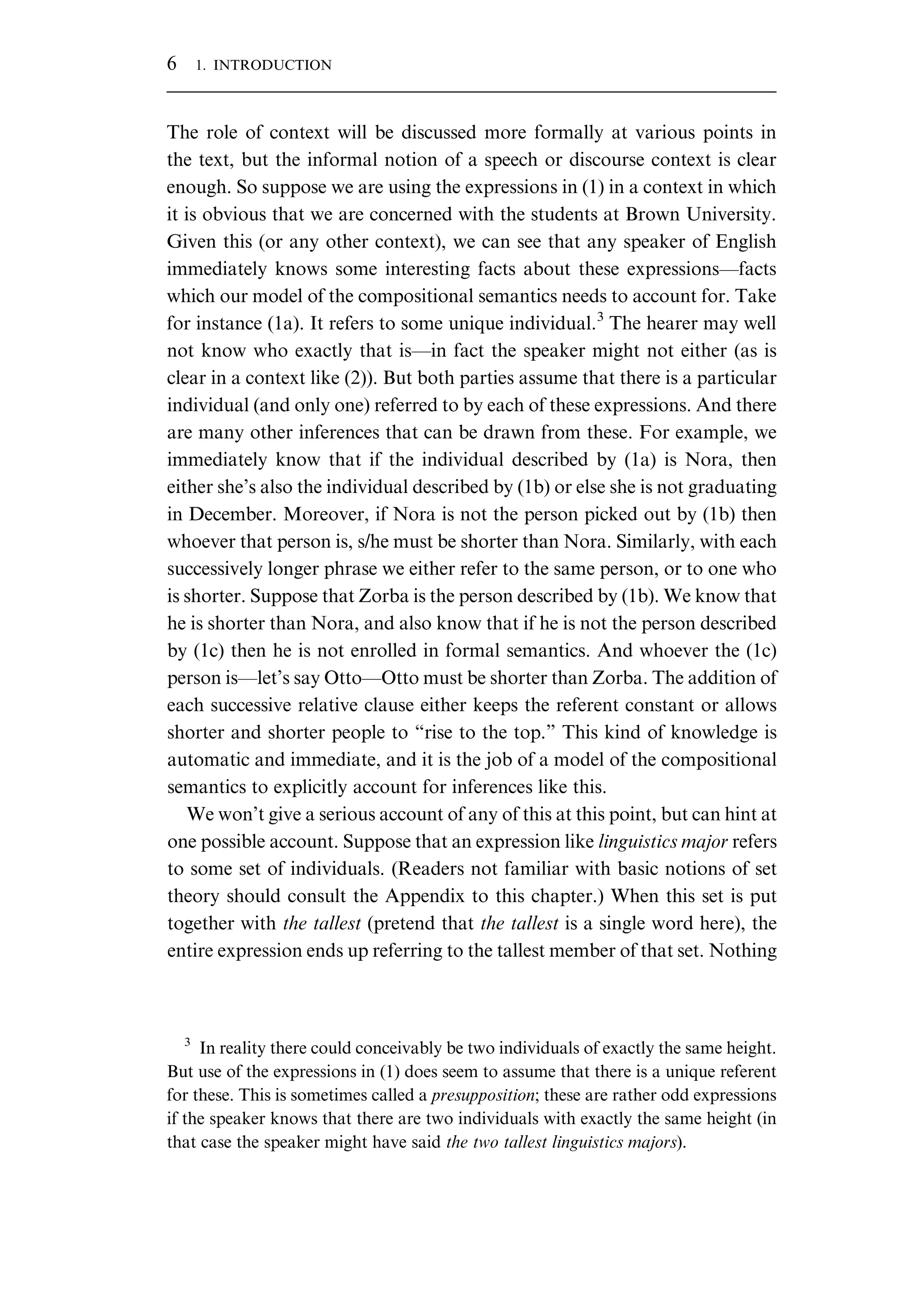 The role of context will be discussed more formally at various points in the text, but the informal notion of a speech or discourse context is clear enough. So suppose we are using the expressions in (1) in a context in which it is obvious that we are concerned with the students at Brown University. Given this (or any other context), we can see that any speaker of English immediately knows some interesting facts about these expressions—facts which our model of the compositional semantics needs to account for. Take for instance (1a). It refers to some unique individual.3 The hearer may well not know who exactly that is—in fact the speaker might not either (as is clear in a context like (2)). But both parties assume that there is a particular individual (and only one) referred to by each of these expressions. And there are many other inferences that can be drawn from these. For example, we immediately know that if the individual described by (1a) is Nora, then either she’s also the individual described by (1b) or else she is not graduating in December. Moreover, if Nora is not the person picked out by (1b) then whoever that person is, s/he must be shorter than Nora. Similarly, with each successively longer phrase we either refer to the same person, or to one who is shorter. Suppose that Zorba is the person described by (1b). We know that he is shorter than Nora, and also know that if he is not the person described by (1c) then he is not enrolled in formal semantics. And whoever the (1c) person is—let’s say Otto—Otto must be shorter than Zorba. The addition of each successive relative clause either keeps the referent constant or allows shorter and shorter people to “rise to the top.” This kind of knowledge is automatic and immediate, and it is the job of a model of the compositional semantics to explicitly account for inferences like this. We won’t give a serious account of any of this at this point, but can hint at one possible account. Suppose that an expression like linguistics major refers to some set of individuals. (Readers not familiar with basic notions of set theory should consult the Appendix to this chapter.) When this set is put together with the tallest (pretend that the tallest is a single word here), the entire expression ends up referring to the tallest member of that set. Nothing 3 In reality there could conceivably be two individuals of exactly the same height. But use of the expressions in (1) does seem to assume that there is a unique referent for these. This is sometimes called a presupposition; these are rather odd expressions if the speaker knows that there are two individuals with exactly the same height (in that case the speaker might have said the two tallest linguistics majors). 6 1. INTRODUCTION 