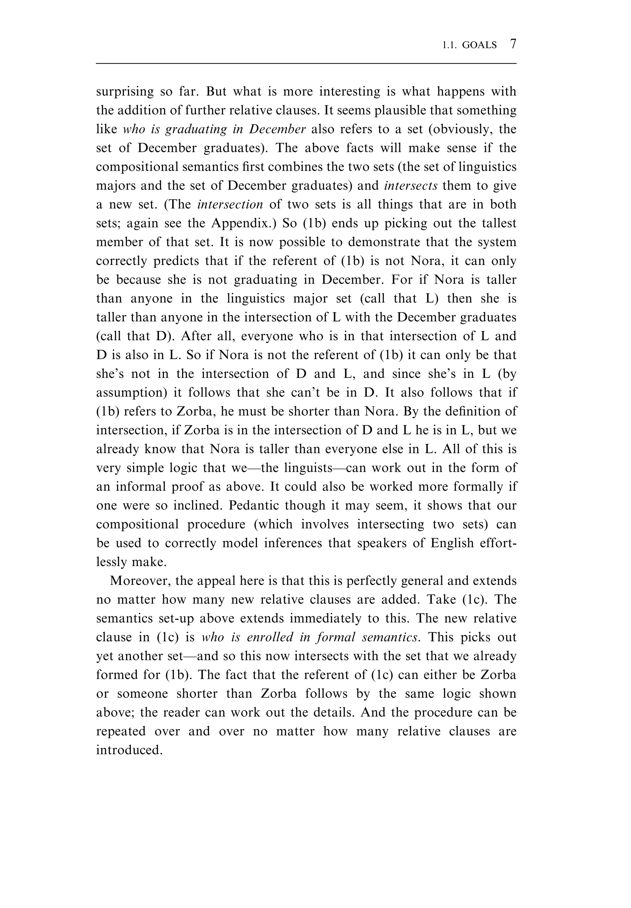 surprising so far. But what is more interesting is what happens with the addition of further relative clauses. It seems plausible that something like who is graduating in December also refers to a set (obviously, the set of December graduates). The above facts will make sense if the compositional semantics ﬁrst combines the two sets (the set of linguistics majors and the set of December graduates) and intersects them to give a new set. (The intersection of two sets is all things that are in both sets; again see the Appendix.) So (1b) ends up picking out the tallest member of that set. It is now possible to demonstrate that the system correctly predicts that if the referent of (1b) is not Nora, it can only be because she is not graduating in December. For if Nora is taller than anyone in the linguistics major set (call that L) then she is taller than anyone in the intersection of L with the December graduates (call that D). After all, everyone who is in that intersection of L and D is also in L. So if Nora is not the referent of (1b) it can only be that she’s not in the intersection of D and L, and since she’s in L (by assumption) it follows that she can’t be in D. It also follows that if (1b) refers to Zorba, he must be shorter than Nora. By the deﬁnition of intersection, if Zorba is in the intersection of D and L he is in L, but we already know that Nora is taller than everyone else in L. All of this is very simple logic that we—the linguists—can work out in the form of an informal proof as above. It could also be worked more formally if one were so inclined. Pedantic though it may seem, it shows that our compositional procedure (which involves intersecting two sets) can be used to correctly model inferences that speakers of English effort- lessly make. Moreover, the appeal here is that this is perfectly general and extends no matter how many new relative clauses are added. Take (1c). The semantics set-up above extends immediately to this. The new relative clause in (1c) is who is enrolled in formal semantics. This picks out yet another set—and so this now intersects with the set that we already formed for (1b). The fact that the referent of (1c) can either be Zorba or someone shorter than Zorba follows by the same logic shown above; the reader can work out the details. And the procedure can be repeated over and over no matter how many relative clauses are introduced. 1.1. GOALS 7 