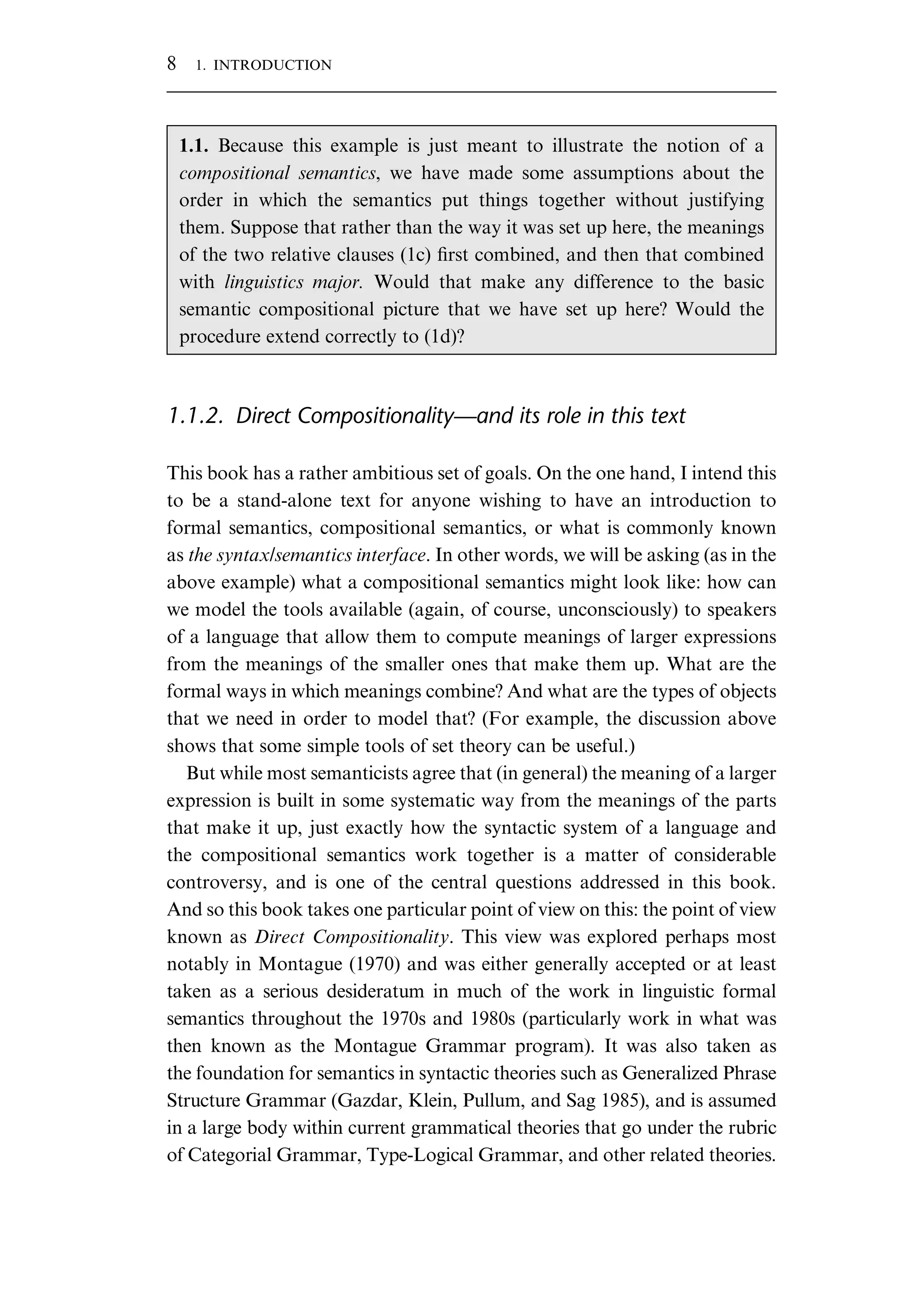1.1.2. Direct Compositionality—and its role in this text This book has a rather ambitious set of goals. On the one hand, I intend this to be a stand-alone text for anyone wishing to have an introduction to formal semantics, compositional semantics, or what is commonly known as the syntax/semantics interface. In other words, we will be asking (as in the above example) what a compositional semantics might look like: how can we model the tools available (again, of course, unconsciously) to speakers of a language that allow them to compute meanings of larger expressions from the meanings of the smaller ones that make them up. What are the formal ways in which meanings combine? And what are the types of objects that we need in order to model that? (For example, the discussion above shows that some simple tools of set theory can be useful.) But while most semanticists agree that (in general) the meaning of a larger expression is built in some systematic way from the meanings of the parts that make it up, just exactly how the syntactic system of a language and the compositional semantics work together is a matter of considerable controversy, and is one of the central questions addressed in this book. And so this book takes one particular point of view on this: the point of view known as Direct Compositionality. This view was explored perhaps most notably in Montague (1970) and was either generally accepted or at least taken as a serious desideratum in much of the work in linguistic formal semantics throughout the 1970s and 1980s (particularly work in what was then known as the Montague Grammar program). It was also taken as the foundation for semantics in syntactic theories such as Generalized Phrase Structure Grammar (Gazdar, Klein, Pullum, and Sag 1985), and is assumed in a large body within current grammatical theories that go under the rubric of Categorial Grammar, Type-Logical Grammar, and other related theories. 1.1. Because this example is just meant to illustrate the notion of a compositional semantics, we have made some assumptions about the order in which the semantics put things together without justifying them. Suppose that rather than the way it was set up here, the meanings of the two relative clauses (1c) ﬁrst combined, and then that combined with linguistics major. Would that make any difference to the basic semantic compositional picture that we have set up here? Would the procedure extend correctly to (1d)? 8 1. INTRODUCTION 