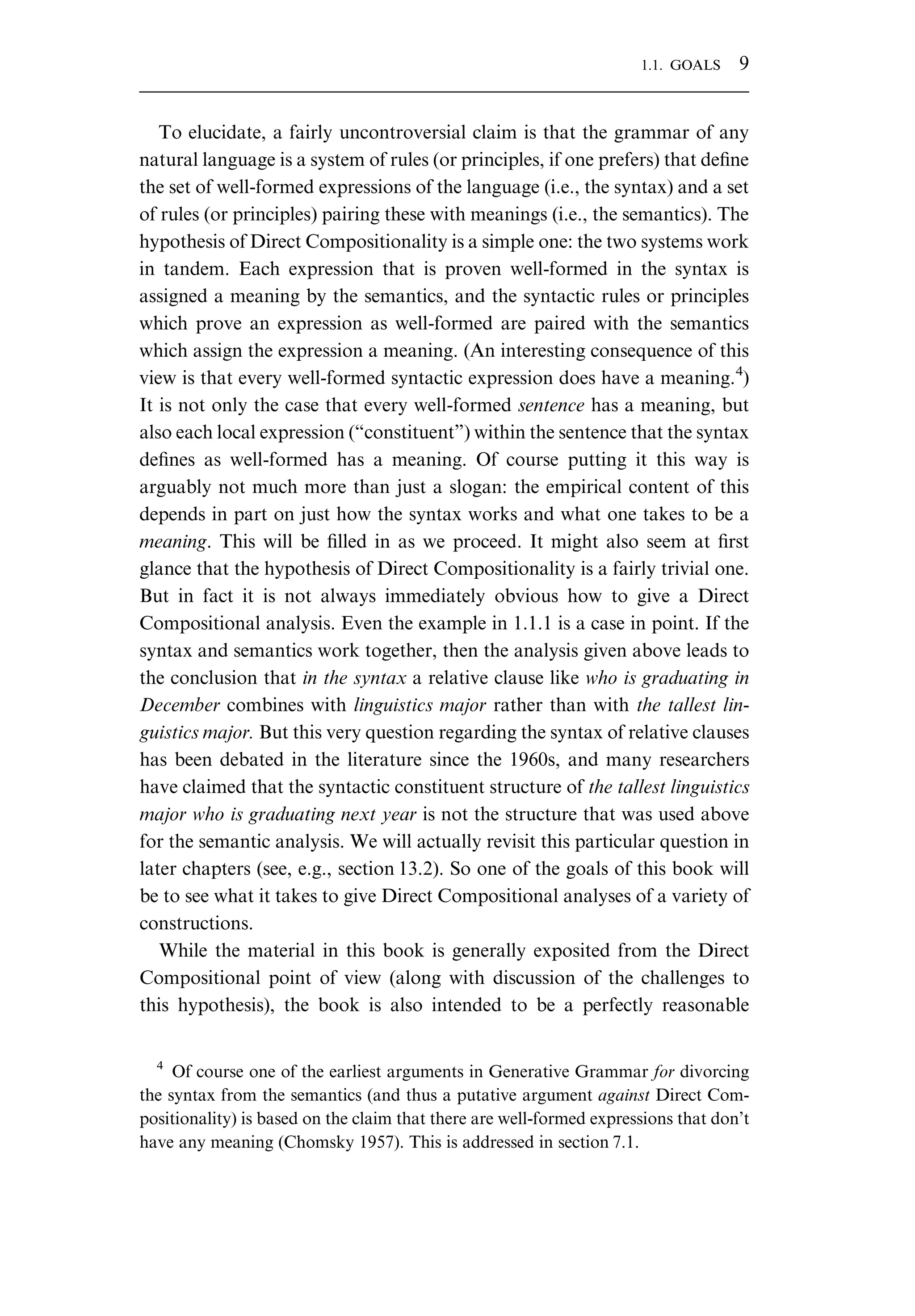 To elucidate, a fairly uncontroversial claim is that the grammar of any natural language is a system of rules (or principles, if one prefers) that deﬁne the set of well-formed expressions of the language (i.e., the syntax) and a set of rules (or principles) pairing these with meanings (i.e., the semantics). The hypothesis of Direct Compositionality is a simple one: the two systems work in tandem. Each expression that is proven well-formed in the syntax is assigned a meaning by the semantics, and the syntactic rules or principles which prove an expression as well-formed are paired with the semantics which assign the expression a meaning. (An interesting consequence of this view is that every well-formed syntactic expression does have a meaning.4 ) It is not only the case that every well-formed sentence has a meaning, but also each local expression (“constituent”) within the sentence that the syntax deﬁnes as well-formed has a meaning. Of course putting it this way is arguably not much more than just a slogan: the empirical content of this depends in part on just how the syntax works and what one takes to be a meaning. This will be ﬁlled in as we proceed. It might also seem at ﬁrst glance that the hypothesis of Direct Compositionality is a fairly trivial one. But in fact it is not always immediately obvious how to give a Direct Compositional analysis. Even the example in 1.1.1 is a case in point. If the syntax and semantics work together, then the analysis given above leads to the conclusion that in the syntax a relative clause like who is graduating in December combines with linguistics major rather than with the tallest lin- guistics major. But this very question regarding the syntax of relative clauses has been debated in the literature since the 1960s, and many researchers have claimed that the syntactic constituent structure of the tallest linguistics major who is graduating next year is not the structure that was used above for the semantic analysis. We will actually revisit this particular question in later chapters (see, e.g., section 13.2). So one of the goals of this book will be to see what it takes to give Direct Compositional analyses of a variety of constructions. While the material in this book is generally exposited from the Direct Compositional point of view (along with discussion of the challenges to this hypothesis), the book is also intended to be a perfectly reasonable 4 Of course one of the earliest arguments in Generative Grammar for divorcing the syntax from the semantics (and thus a putative argument against Direct Com- positionality) is based on the claim that there are well-formed expressions that don’t have any meaning (Chomsky 1957). This is addressed in section 7.1. 1.1. GOALS 9 