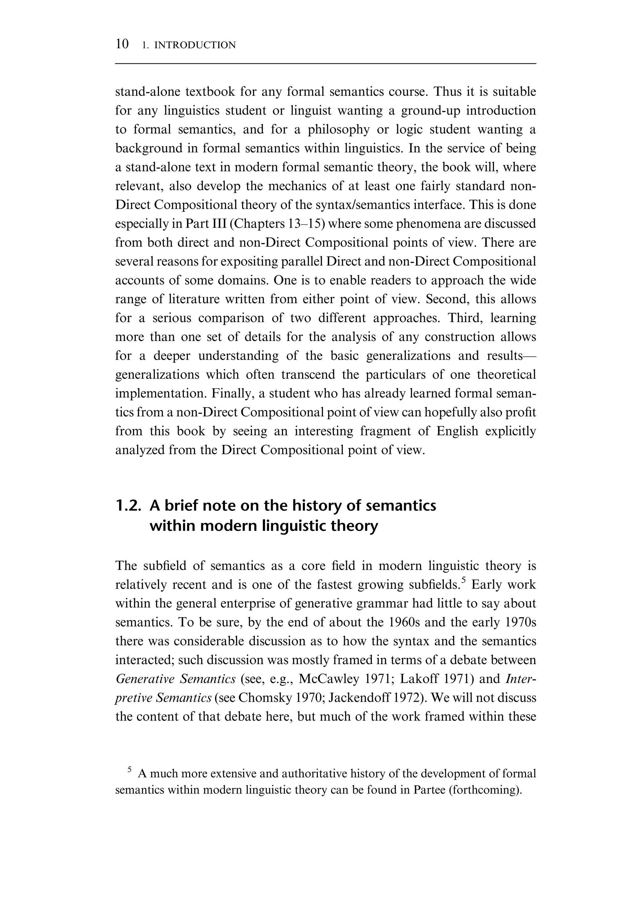 stand-alone textbook for any formal semantics course. Thus it is suitable for any linguistics student or linguist wanting a ground-up introduction to formal semantics, and for a philosophy or logic student wanting a background in formal semantics within linguistics. In the service of being a stand-alone text in modern formal semantic theory, the book will, where relevant, also develop the mechanics of at least one fairly standard non- Direct Compositional theory of the syntax/semantics interface. This is done especially in Part III (Chapters 13–15) where some phenomena are discussed from both direct and non-Direct Compositional points of view. There are several reasons for expositing parallel Direct and non-Direct Compositional accounts of some domains. One is to enable readers to approach the wide range of literature written from either point of view. Second, this allows for a serious comparison of two different approaches. Third, learning more than one set of details for the analysis of any construction allows for a deeper understanding of the basic generalizations and results— generalizations which often transcend the particulars of one theoretical implementation. Finally, a student who has already learned formal seman- tics from a non-Direct Compositional point of view can hopefully also proﬁt from this book by seeing an interesting fragment of English explicitly analyzed from the Direct Compositional point of view. 1.2. A brief note on the history of semantics within modern linguistic theory The subﬁeld of semantics as a core ﬁeld in modern linguistic theory is relatively recent and is one of the fastest growing subﬁelds.5 Early work within the general enterprise of generative grammar had little to say about semantics. To be sure, by the end of about the 1960s and the early 1970s there was considerable discussion as to how the syntax and the semantics interacted; such discussion was mostly framed in terms of a debate between Generative Semantics (see, e.g., McCawley 1971; Lakoff 1971) and Inter- pretive Semantics (see Chomsky 1970; Jackendoff 1972). We will not discuss the content of that debate here, but much of the work framed within these 5 A much more extensive and authoritative history of the development of formal semantics within modern linguistic theory can be found in Partee (forthcoming). 10 1. INTRODUCTION 