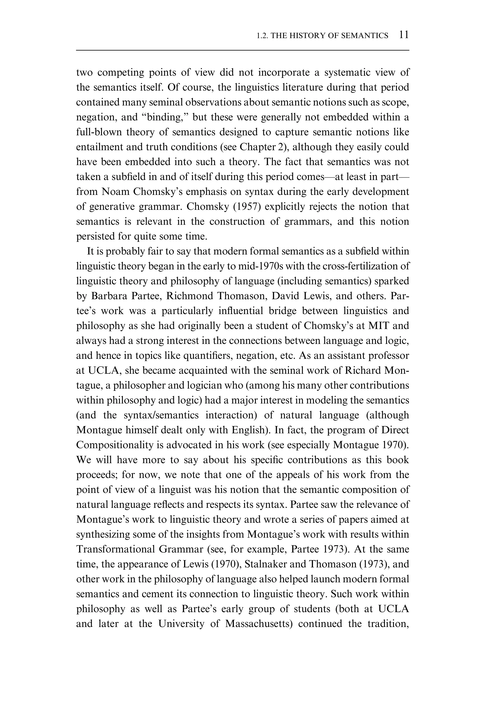 two competing points of view did not incorporate a systematic view of the semantics itself. Of course, the linguistics literature during that period contained many seminal observations about semantic notions such as scope, negation, and “binding,” but these were generally not embedded within a full-blown theory of semantics designed to capture semantic notions like entailment and truth conditions (see Chapter 2), although they easily could have been embedded into such a theory. The fact that semantics was not taken a subﬁeld in and of itself during this period comes—at least in part— from Noam Chomsky’s emphasis on syntax during the early development of generative grammar. Chomsky (1957) explicitly rejects the notion that semantics is relevant in the construction of grammars, and this notion persisted for quite some time. It is probably fair to say that modern formal semantics as a subﬁeld within linguistic theory began in the early to mid-1970s with the cross-fertilization of linguistic theory and philosophy of language (including semantics) sparked by Barbara Partee, Richmond Thomason, David Lewis, and others. Par- tee’s work was a particularly inﬂuential bridge between linguistics and philosophy as she had originally been a student of Chomsky’s at MIT and always had a strong interest in the connections between language and logic, and hence in topics like quantiﬁers, negation, etc. As an assistant professor at UCLA, she became acquainted with the seminal work of Richard Mon- tague, a philosopher and logician who (among his many other contributions within philosophy and logic) had a major interest in modeling the semantics (and the syntax/semantics interaction) of natural language (although Montague himself dealt only with English). In fact, the program of Direct Compositionality is advocated in his work (see especially Montague 1970). We will have more to say about his speciﬁc contributions as this book proceeds; for now, we note that one of the appeals of his work from the point of view of a linguist was his notion that the semantic composition of natural language reﬂects and respects its syntax. Partee saw the relevance of Montague’s work to linguistic theory and wrote a series of papers aimed at synthesizing some of the insights from Montague’s work with results within Transformational Grammar (see, for example, Partee 1973). At the same time, the appearance of Lewis (1970), Stalnaker and Thomason (1973), and other work in the philosophy of language also helped launch modern formal semantics and cement its connection to linguistic theory. Such work within philosophy as well as Partee’s early group of students (both at UCLA and later at the University of Massachusetts) continued the tradition, 1.2. THE HISTORY OF SEMANTICS 11 