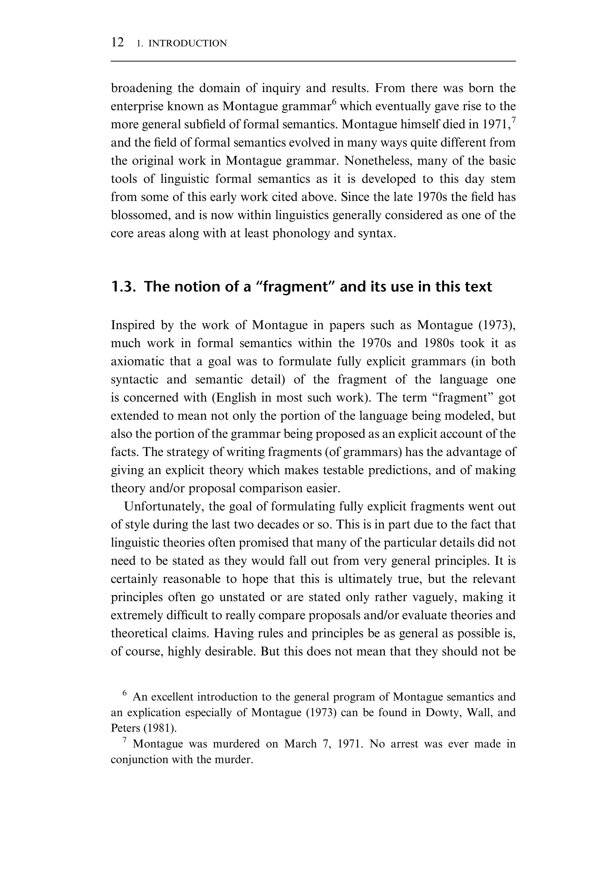 broadening the domain of inquiry and results. From there was born the enterprise known as Montague grammar6 which eventually gave rise to the more general subﬁeld of formal semantics. Montague himself died in 1971,7 and the ﬁeld of formal semantics evolved in many ways quite different from the original work in Montague grammar. Nonetheless, many of the basic tools of linguistic formal semantics as it is developed to this day stem from some of this early work cited above. Since the late 1970s the ﬁeld has blossomed, and is now within linguistics generally considered as one of the core areas along with at least phonology and syntax. 1.3. The notion of a “fragment” and its use in this text Inspired by the work of Montague in papers such as Montague (1973), much work in formal semantics within the 1970s and 1980s took it as axiomatic that a goal was to formulate fully explicit grammars (in both syntactic and semantic detail) of the fragment of the language one is concerned with (English in most such work). The term “fragment” got extended to mean not only the portion of the language being modeled, but also the portion of the grammar being proposed as an explicit account of the facts. The strategy of writing fragments (of grammars) has the advantage of giving an explicit theory which makes testable predictions, and of making theory and/or proposal comparison easier. Unfortunately, the goal of formulating fully explicit fragments went out of style during the last two decades or so. This is in part due to the fact that linguistic theories often promised that many of the particular details did not need to be stated as they would fall out from very general principles. It is certainly reasonable to hope that this is ultimately true, but the relevant principles often go unstated or are stated only rather vaguely, making it extremely difﬁcult to really compare proposals and/or evaluate theories and theoretical claims. Having rules and principles be as general as possible is, of course, highly desirable. But this does not mean that they should not be 6 An excellent introduction to the general program of Montague semantics and an explication especially of Montague (1973) can be found in Dowty, Wall, and Peters (1981). 7 Montague was murdered on March 7, 1971. No arrest was ever made in conjunction with the murder. 12 1. INTRODUCTION 