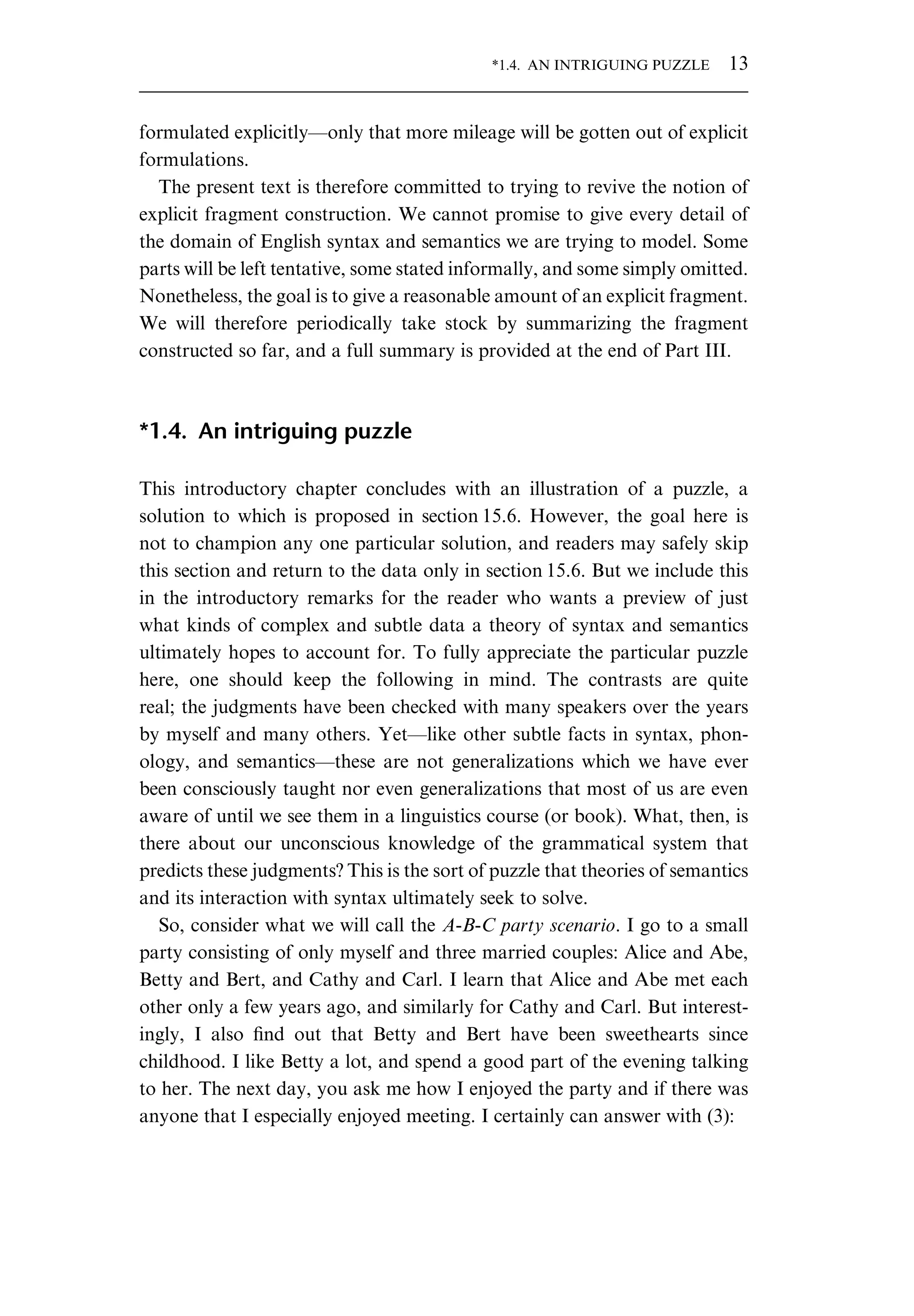 formulated explicitly—only that more mileage will be gotten out of explicit formulations. The present text is therefore committed to trying to revive the notion of explicit fragment construction. We cannot promise to give every detail of the domain of English syntax and semantics we are trying to model. Some parts will be left tentative, some stated informally, and some simply omitted. Nonetheless, the goal is to give a reasonable amount of an explicit fragment. We will therefore periodically take stock by summarizing the fragment constructed so far, and a full summary is provided at the end of Part III. *1.4. An intriguing puzzle This introductory chapter concludes with an illustration of a puzzle, a solution to which is proposed in section 15.6. However, the goal here is not to champion any one particular solution, and readers may safely skip this section and return to the data only in section 15.6. But we include this in the introductory remarks for the reader who wants a preview of just what kinds of complex and subtle data a theory of syntax and semantics ultimately hopes to account for. To fully appreciate the particular puzzle here, one should keep the following in mind. The contrasts are quite real; the judgments have been checked with many speakers over the years by myself and many others. Yet—like other subtle facts in syntax, phon- ology, and semantics—these are not generalizations which we have ever been consciously taught nor even generalizations that most of us are even aware of until we see them in a linguistics course (or book). What, then, is there about our unconscious knowledge of the grammatical system that predicts these judgments? This is the sort of puzzle that theories of semantics and its interaction with syntax ultimately seek to solve. So, consider what we will call the A-B-C party scenario. I go to a small party consisting of only myself and three married couples: Alice and Abe, Betty and Bert, and Cathy and Carl. I learn that Alice and Abe met each other only a few years ago, and similarly for Cathy and Carl. But interest- ingly, I also ﬁnd out that Betty and Bert have been sweethearts since childhood. I like Betty a lot, and spend a good part of the evening talking to her. The next day, you ask me how I enjoyed the party and if there was anyone that I especially enjoyed meeting. I certainly can answer with (3): *1.4. AN INTRIGUING PUZZLE 13 