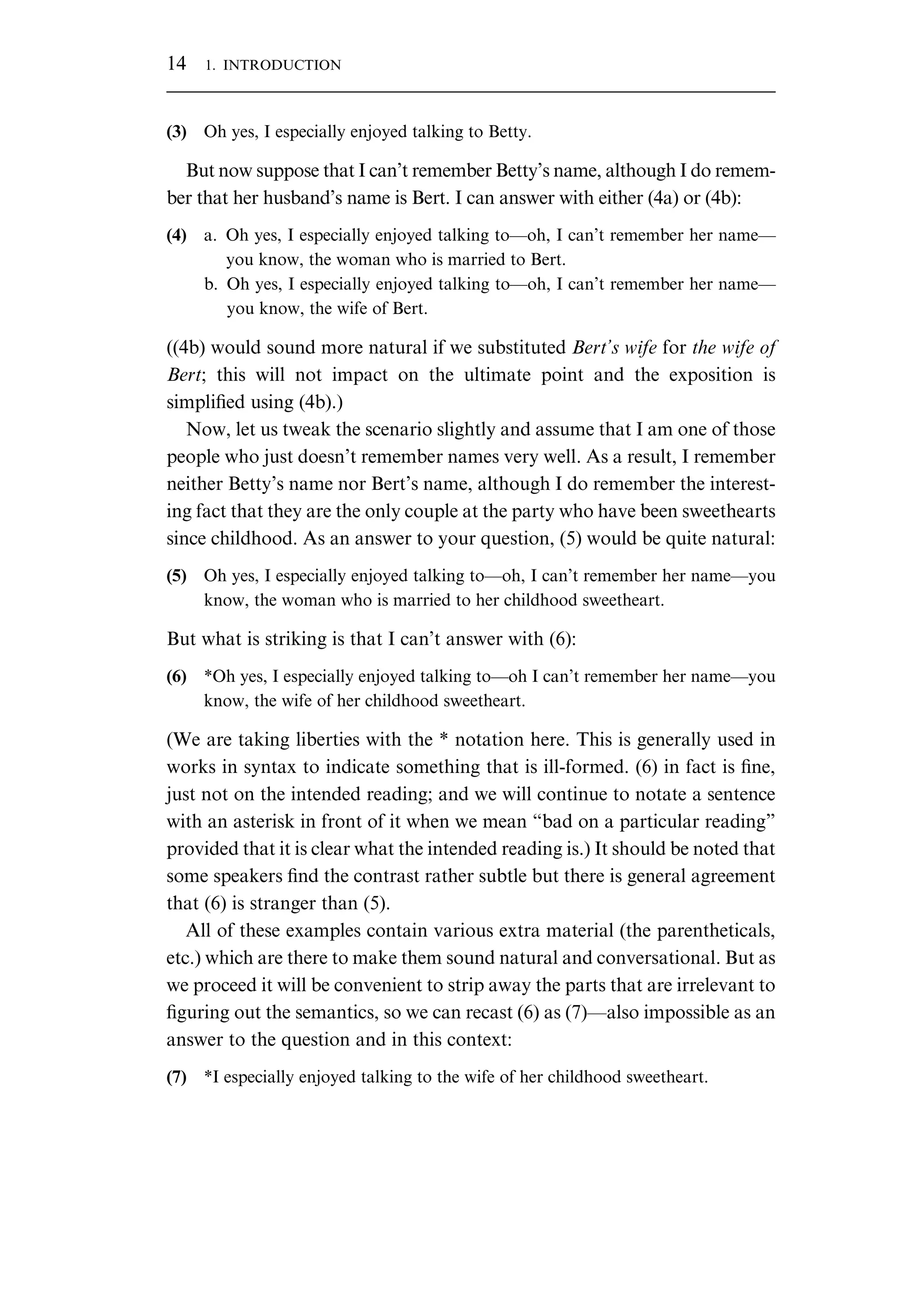 (3) Oh yes, I especially enjoyed talking to Betty. But now suppose that I can’t remember Betty’s name, although I do remem- ber that her husband’s name is Bert. I can answer with either (4a) or (4b): (4) a. Oh yes, I especially enjoyed talking to—oh, I can’t remember her name— you know, the woman who is married to Bert. b. Oh yes, I especially enjoyed talking to—oh, I can’t remember her name— you know, the wife of Bert. ((4b) would sound more natural if we substituted Bert’s wife for the wife of Bert; this will not impact on the ultimate point and the exposition is simpliﬁed using (4b).) Now, let us tweak the scenario slightly and assume that I am one of those people who just doesn’t remember names very well. As a result, I remember neither Betty’s name nor Bert’s name, although I do remember the interest- ing fact that they are the only couple at the party who have been sweethearts since childhood. As an answer to your question, (5) would be quite natural: (5) Oh yes, I especially enjoyed talking to—oh, I can’t remember her name—you know, the woman who is married to her childhood sweetheart. But what is striking is that I can’t answer with (6): (6) *Oh yes, I especially enjoyed talking to—oh I can’t remember her name—you know, the wife of her childhood sweetheart. (We are taking liberties with the * notation here. This is generally used in works in syntax to indicate something that is ill-formed. (6) in fact is ﬁne, just not on the intended reading; and we will continue to notate a sentence with an asterisk in front of it when we mean “bad on a particular reading” provided that it is clear what the intended reading is.) It should be noted that some speakers ﬁnd the contrast rather subtle but there is general agreement that (6) is stranger than (5). All of these examples contain various extra material (the parentheticals, etc.) which are there to make them sound natural and conversational. But as we proceed it will be convenient to strip away the parts that are irrelevant to ﬁguring out the semantics, so we can recast (6) as (7)—also impossible as an answer to the question and in this context: (7) *I especially enjoyed talking to the wife of her childhood sweetheart. 14 1. INTRODUCTION 