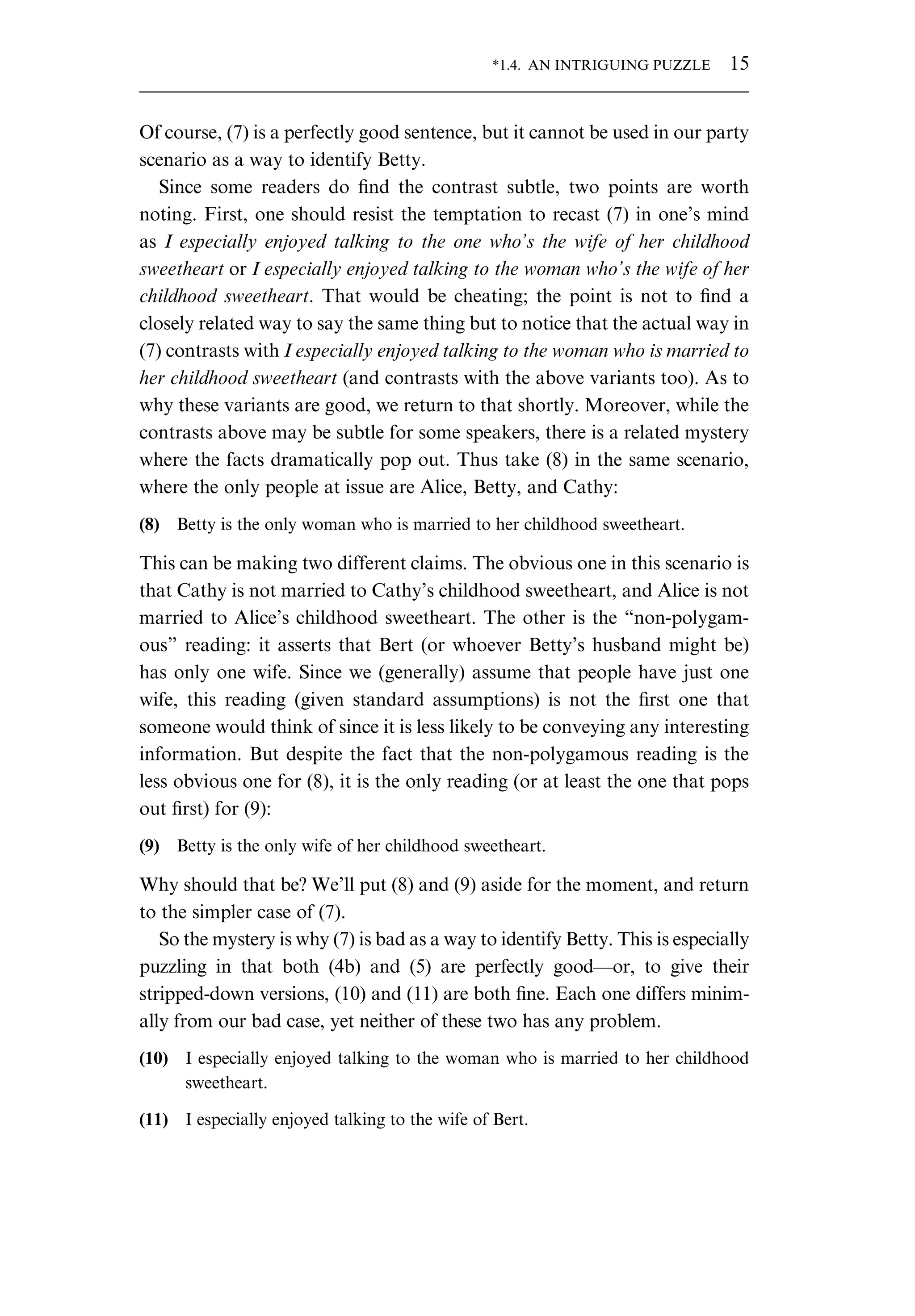 Of course, (7) is a perfectly good sentence, but it cannot be used in our party scenario as a way to identify Betty. Since some readers do ﬁnd the contrast subtle, two points are worth noting. First, one should resist the temptation to recast (7) in one’s mind as I especially enjoyed talking to the one who’s the wife of her childhood sweetheart or I especially enjoyed talking to the woman who’s the wife of her childhood sweetheart. That would be cheating; the point is not to ﬁnd a closely related way to say the same thing but to notice that the actual way in (7) contrasts with I especially enjoyed talking to the woman who is married to her childhood sweetheart (and contrasts with the above variants too). As to why these variants are good, we return to that shortly. Moreover, while the contrasts above may be subtle for some speakers, there is a related mystery where the facts dramatically pop out. Thus take (8) in the same scenario, where the only people at issue are Alice, Betty, and Cathy: (8) Betty is the only woman who is married to her childhood sweetheart. This can be making two different claims. The obvious one in this scenario is that Cathy is not married to Cathy’s childhood sweetheart, and Alice is not married to Alice’s childhood sweetheart. The other is the “non-polygam- ous” reading: it asserts that Bert (or whoever Betty’s husband might be) has only one wife. Since we (generally) assume that people have just one wife, this reading (given standard assumptions) is not the ﬁrst one that someone would think of since it is less likely to be conveying any interesting information. But despite the fact that the non-polygamous reading is the less obvious one for (8), it is the only reading (or at least the one that pops out ﬁrst) for (9): (9) Betty is the only wife of her childhood sweetheart. Why should that be? We’ll put (8) and (9) aside for the moment, and return to the simpler case of (7). So the mystery is why (7) is bad as a way to identify Betty. This is especially puzzling in that both (4b) and (5) are perfectly good—or, to give their stripped-down versions, (10) and (11) are both ﬁne. Each one differs minim- ally from our bad case, yet neither of these two has any problem. (10) I especially enjoyed talking to the woman who is married to her childhood sweetheart. (11) I especially enjoyed talking to the wife of Bert. *1.4. AN INTRIGUING PUZZLE 15 
