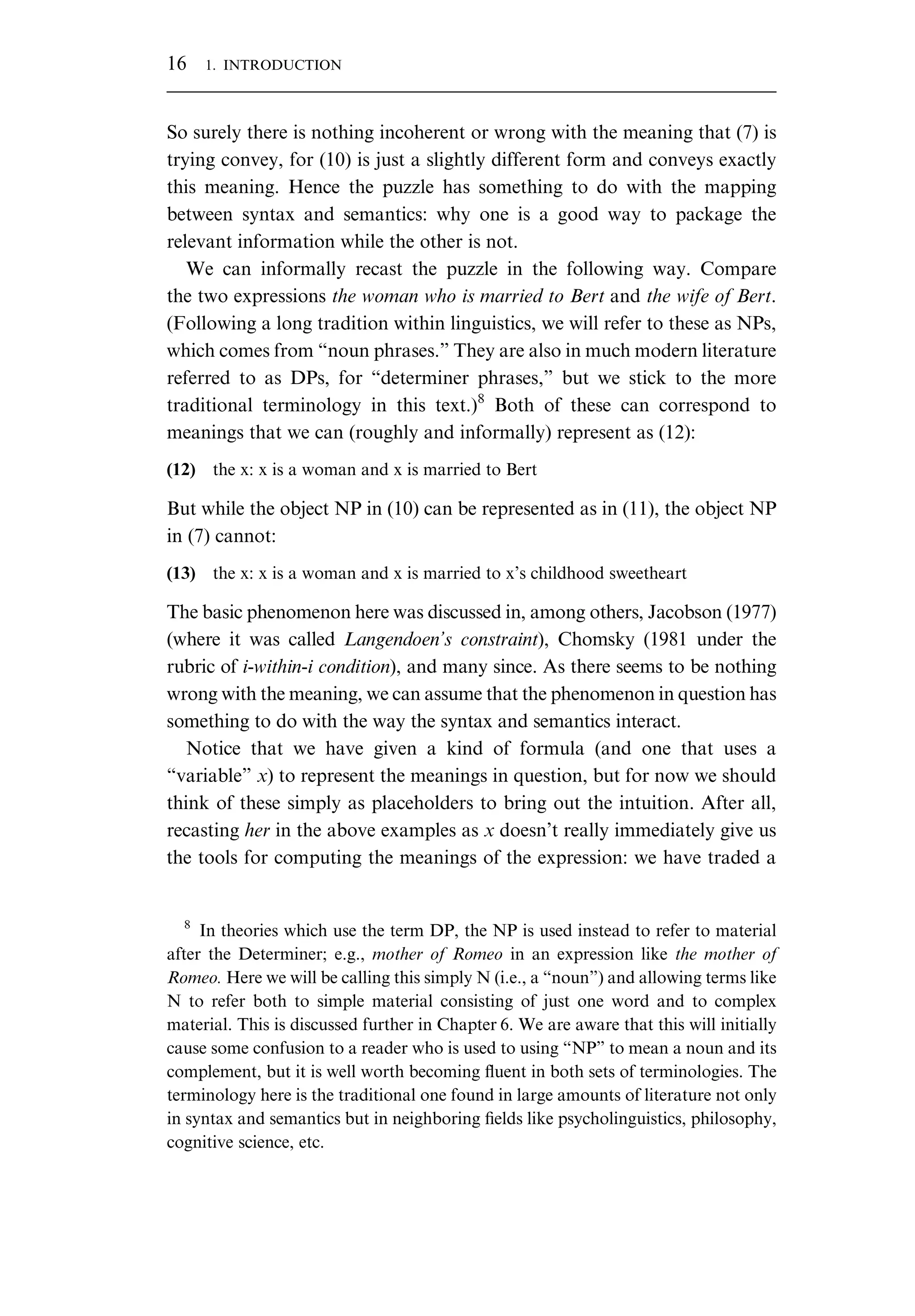 So surely there is nothing incoherent or wrong with the meaning that (7) is trying convey, for (10) is just a slightly different form and conveys exactly this meaning. Hence the puzzle has something to do with the mapping between syntax and semantics: why one is a good way to package the relevant information while the other is not. We can informally recast the puzzle in the following way. Compare the two expressions the woman who is married to Bert and the wife of Bert. (Following a long tradition within linguistics, we will refer to these as NPs, which comes from “noun phrases.” They are also in much modern literature referred to as DPs, for “determiner phrases,” but we stick to the more traditional terminology in this text.)8 Both of these can correspond to meanings that we can (roughly and informally) represent as (12): (12) the x: x is a woman and x is married to Bert But while the object NP in (10) can be represented as in (11), the object NP in (7) cannot: (13) the x: x is a woman and x is married to x’s childhood sweetheart The basic phenomenon here was discussed in, among others, Jacobson (1977) (where it was called Langendoen’s constraint), Chomsky (1981 under the rubric of i-within-i condition), and many since. As there seems to be nothing wrong with the meaning, we can assume that the phenomenon in question has something to do with the way the syntax and semantics interact. Notice that we have given a kind of formula (and one that uses a “variable” x) to represent the meanings in question, but for now we should think of these simply as placeholders to bring out the intuition. After all, recasting her in the above examples as x doesn’t really immediately give us the tools for computing the meanings of the expression: we have traded a 8 In theories which use the term DP, the NP is used instead to refer to material after the Determiner; e.g., mother of Romeo in an expression like the mother of Romeo. Here we will be calling this simply N (i.e., a “noun”) and allowing terms like N to refer both to simple material consisting of just one word and to complex material. This is discussed further in Chapter 6. We are aware that this will initially cause some confusion to a reader who is used to using “NP” to mean a noun and its complement, but it is well worth becoming ﬂuent in both sets of terminologies. The terminology here is the traditional one found in large amounts of literature not only in syntax and semantics but in neighboring ﬁelds like psycholinguistics, philosophy, cognitive science, etc. 16 1. INTRODUCTION 