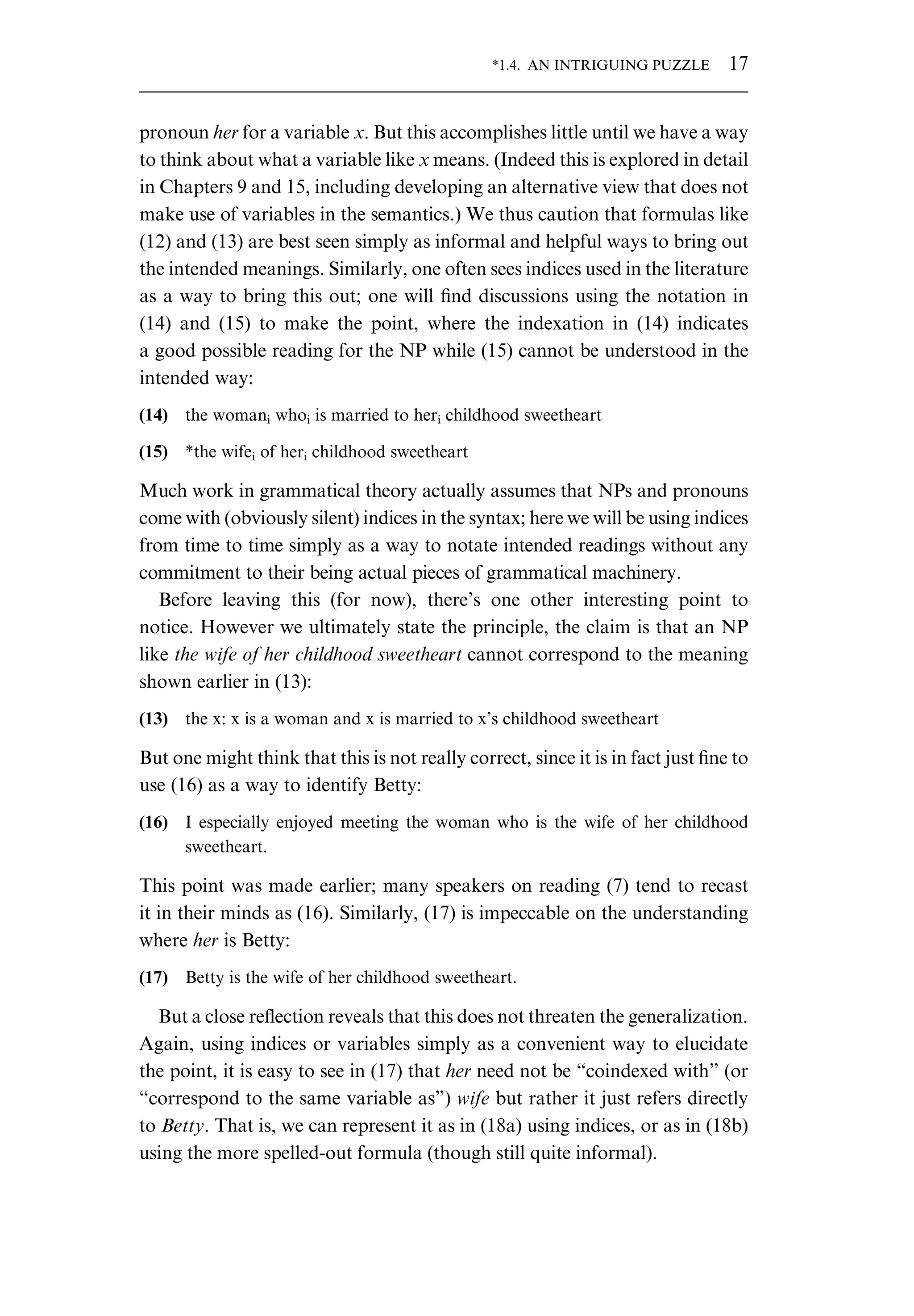 pronoun her for a variable x. But this accomplishes little until we have a way to think about what a variable like x means. (Indeed this is explored in detail in Chapters 9 and 15, including developing an alternative view that does not make use of variables in the semantics.) We thus caution that formulas like (12) and (13) are best seen simply as informal and helpful ways to bring out the intended meanings. Similarly, one often sees indices used in the literature as a way to bring this out; one will ﬁnd discussions using the notation in (14) and (15) to make the point, where the indexation in (14) indicates a good possible reading for the NP while (15) cannot be understood in the intended way: (14) the womani whoi is married to heri childhood sweetheart (15) *the wifei of heri childhood sweetheart Much work in grammatical theory actually assumes that NPs and pronouns come with (obviously silent) indices in the syntax; here we will be using indices from time to time simply as a way to notate intended readings without any commitment to their being actual pieces of grammatical machinery. Before leaving this (for now), there’s one other interesting point to notice. However we ultimately state the principle, the claim is that an NP like the wife of her childhood sweetheart cannot correspond to the meaning shown earlier in (13): (13) the x: x is a woman and x is married to x’s childhood sweetheart But one might think that this is not really correct, since it is in fact just ﬁne to use (16) as a way to identify Betty: (16) I especially enjoyed meeting the woman who is the wife of her childhood sweetheart. This point was made earlier; many speakers on reading (7) tend to recast it in their minds as (16). Similarly, (17) is impeccable on the understanding where her is Betty: (17) Betty is the wife of her childhood sweetheart. But a close reﬂection reveals that this does not threaten the generalization. Again, using indices or variables simply as a convenient way to elucidate the point, it is easy to see in (17) that her need not be “coindexed with” (or “correspond to the same variable as”) wife but rather it just refers directly to Betty. That is, we can represent it as in (18a) using indices, or as in (18b) using the more spelled-out formula (though still quite informal). *1.4. AN INTRIGUING PUZZLE 17 
