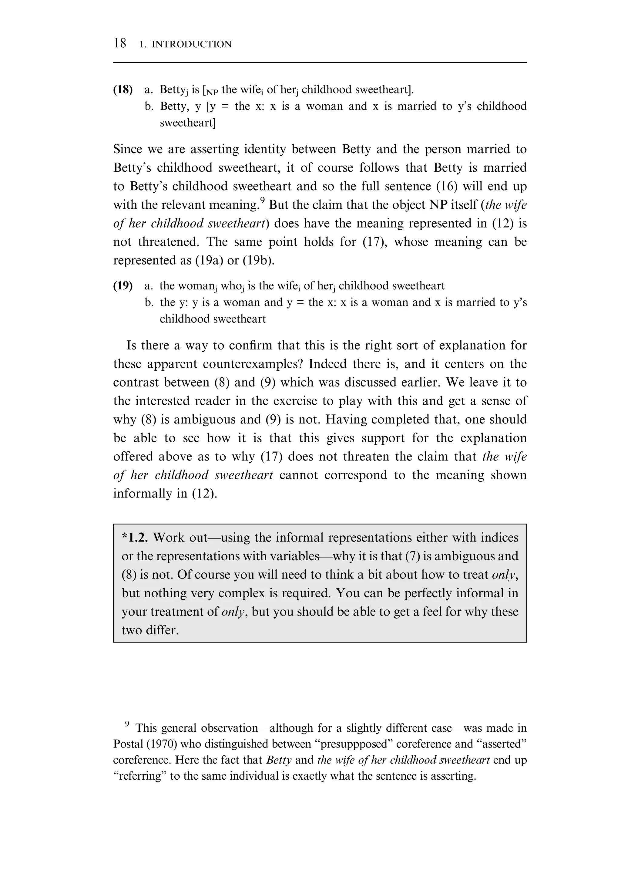 (18) a. Bettyj is [NP the wifei of herj childhood sweetheart]. b. Betty, y [y = the x: x is a woman and x is married to y’s childhood sweetheart] Since we are asserting identity between Betty and the person married to Betty’s childhood sweetheart, it of course follows that Betty is married to Betty’s childhood sweetheart and so the full sentence (16) will end up with the relevant meaning.9 But the claim that the object NP itself (the wife of her childhood sweetheart) does have the meaning represented in (12) is not threatened. The same point holds for (17), whose meaning can be represented as (19a) or (19b). (19) a. the womanj whoj is the wifei of herj childhood sweetheart b. the y: y is a woman and y = the x: x is a woman and x is married to y’s childhood sweetheart Is there a way to conﬁrm that this is the right sort of explanation for these apparent counterexamples? Indeed there is, and it centers on the contrast between (8) and (9) which was discussed earlier. We leave it to the interested reader in the exercise to play with this and get a sense of why (8) is ambiguous and (9) is not. Having completed that, one should be able to see how it is that this gives support for the explanation offered above as to why (17) does not threaten the claim that the wife of her childhood sweetheart cannot correspond to the meaning shown informally in (12). *1.2. Work out—using the informal representations either with indices or the representations with variables—why it is that (7) is ambiguous and (8) is not. Of course you will need to think a bit about how to treat only, but nothing very complex is required. You can be perfectly informal in your treatment of only, but you should be able to get a feel for why these two differ. 9 This general observation—although for a slightly different case—was made in Postal (1970) who distinguished between “presuppposed” coreference and “asserted” coreference. Here the fact that Betty and the wife of her childhood sweetheart end up “referring” to the same individual is exactly what the sentence is asserting. 18 1. INTRODUCTION 