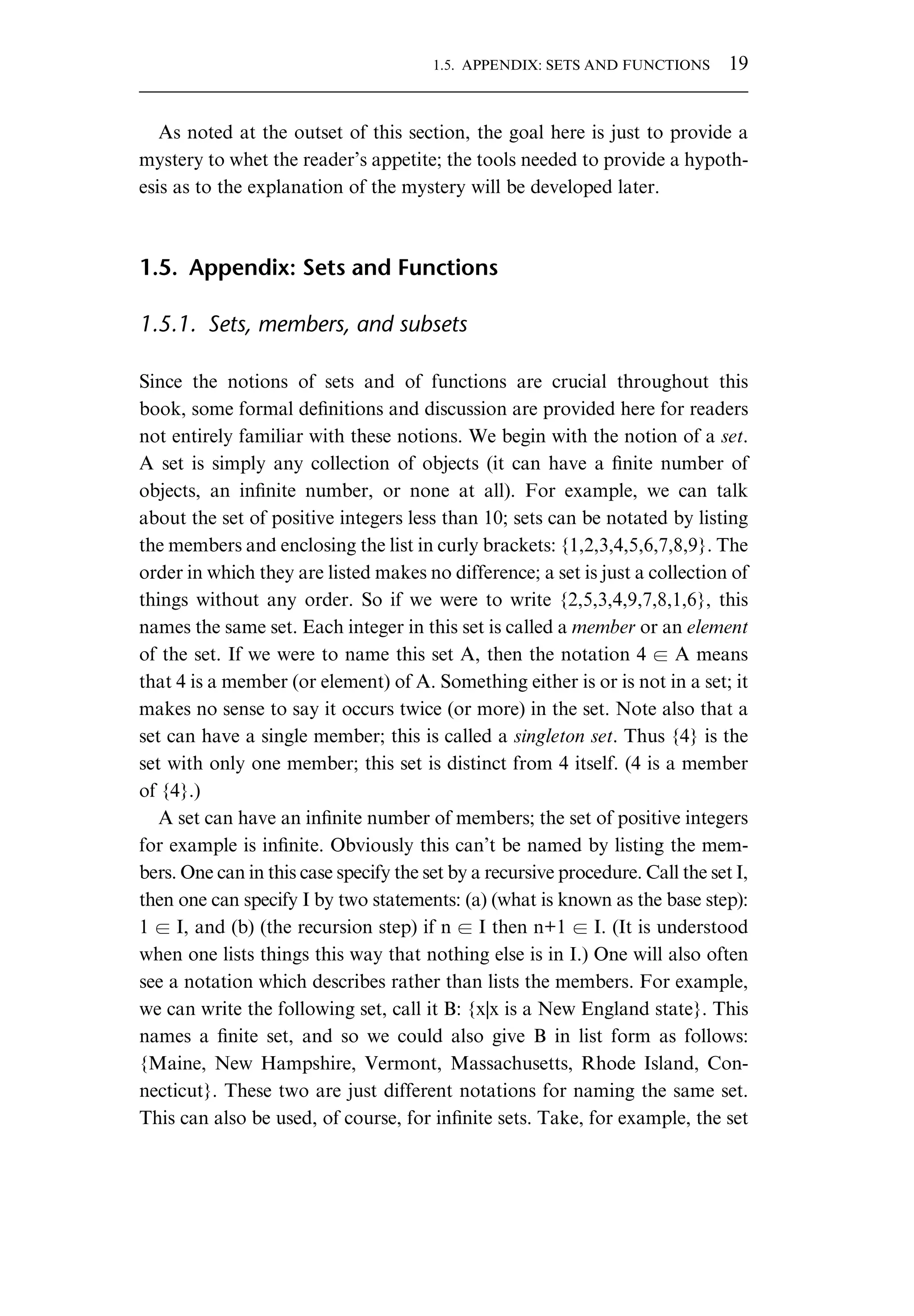 As noted at the outset of this section, the goal here is just to provide a mystery to whet the reader’s appetite; the tools needed to provide a hypoth- esis as to the explanation of the mystery will be developed later. 1.5. Appendix: Sets and Functions 1.5.1. Sets, members, and subsets Since the notions of sets and of functions are crucial throughout this book, some formal deﬁnitions and discussion are provided here for readers not entirely familiar with these notions. We begin with the notion of a set. A set is simply any collection of objects (it can have a ﬁnite number of objects, an inﬁnite number, or none at all). For example, we can talk about the set of positive integers less than 10; sets can be notated by listing the members and enclosing the list in curly brackets: {1,2,3,4,5,6,7,8,9}. The order in which they are listed makes no difference; a set is just a collection of things without any order. So if we were to write {2,5,3,4,9,7,8,1,6}, this names the same set. Each integer in this set is called a member or an element of the set. If we were to name this set A, then the notation 4 ∈ A means that 4 is a member (or element) of A. Something either is or is not in a set; it makes no sense to say it occurs twice (or more) in the set. Note also that a set can have a single member; this is called a singleton set. Thus {4} is the set with only one member; this set is distinct from 4 itself. (4 is a member of {4}.) A set can have an inﬁnite number of members; the set of positive integers for example is inﬁnite. Obviously this can’t be named by listing the mem- bers. One can in this case specify the set by a recursive procedure. Call the set I, then one can specify I by two statements: (a) (what is known as the base step): 1 ∈ I, and (b) (the recursion step) if n ∈ I then n+1 ∈ I. (It is understood when one lists things this way that nothing else is in I.) One will also often see a notation which describes rather than lists the members. For example, we can write the following set, call it B: {x|x is a New England state}. This names a ﬁnite set, and so we could also give B in list form as follows: {Maine, New Hampshire, Vermont, Massachusetts, Rhode Island, Con- necticut}. These two are just different notations for naming the same set. This can also be used, of course, for inﬁnite sets. Take, for example, the set 1.5. APPENDIX: SETS AND FUNCTIONS 19 