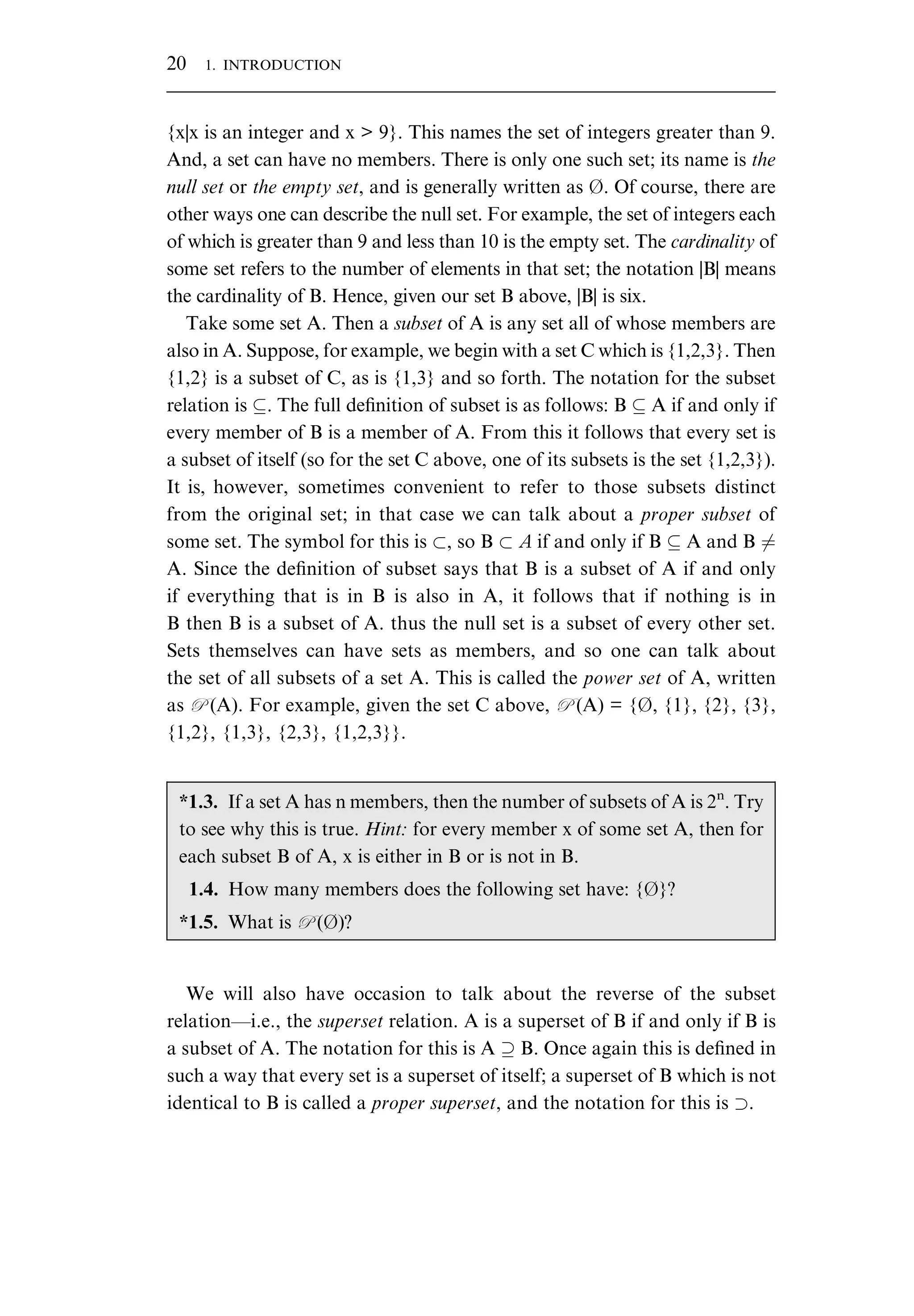 {x|x is an integer and x > 9}. This names the set of integers greater than 9. And, a set can have no members. There is only one such set; its name is the null set or the empty set, and is generally written as . Of course, there are other ways one can describe the null set. For example, the set of integers each of which is greater than 9 and less than 10 is the empty set. The cardinality of some set refers to the number of elements in that set; the notation |B| means the cardinality of B. Hence, given our set B above, |B| is six. Take some set A. Then a subset of A is any set all of whose members are also in A. Suppose, for example, we begin with a set C which is {1,2,3}. Then {1,2} is a subset of C, as is {1,3} and so forth. The notation for the subset relation is . The full deﬁnition of subset is as follows: B A if and only if every member of B is a member of A. From this it follows that every set is a subset of itself (so for the set C above, one of its subsets is the set {1,2,3}). It is, however, sometimes convenient to refer to those subsets distinct from the original set; in that case we can talk about a proper subset of some set. The symbol for this is , so B ` if and only if B A and B 6¼ A. Since the deﬁnition of subset says that B is a subset of A if and only if everything that is in B is also in A, it follows that if nothing is in B then B is a subset of A. thus the null set is a subset of every other set. Sets themselves can have sets as members, and so one can talk about the set of all subsets of a set A. This is called the power set of A, written as P (A). For example, given the set C above, P (A) = {, {1}, {2}, {3}, {1,2}, {1,3}, {2,3}, {1,2,3}}. We will also have occasion to talk about the reverse of the subset relation—i.e., the superset relation. A is a superset of B if and only if B is a subset of A. The notation for this is A B. Once again this is deﬁned in such a way that every set is a superset of itself; a superset of B which is not identical to B is called a proper superset, and the notation for this is . *1.3. If a set A has n members, then the number of subsets of A is 2n . Try to see why this is true. Hint: for every member x of some set A, then for each subset B of A, x is either in B or is not in B. 1.4. How many members does the following set have: {}? *1.5. What is P ()? 20 1. INTRODUCTION 