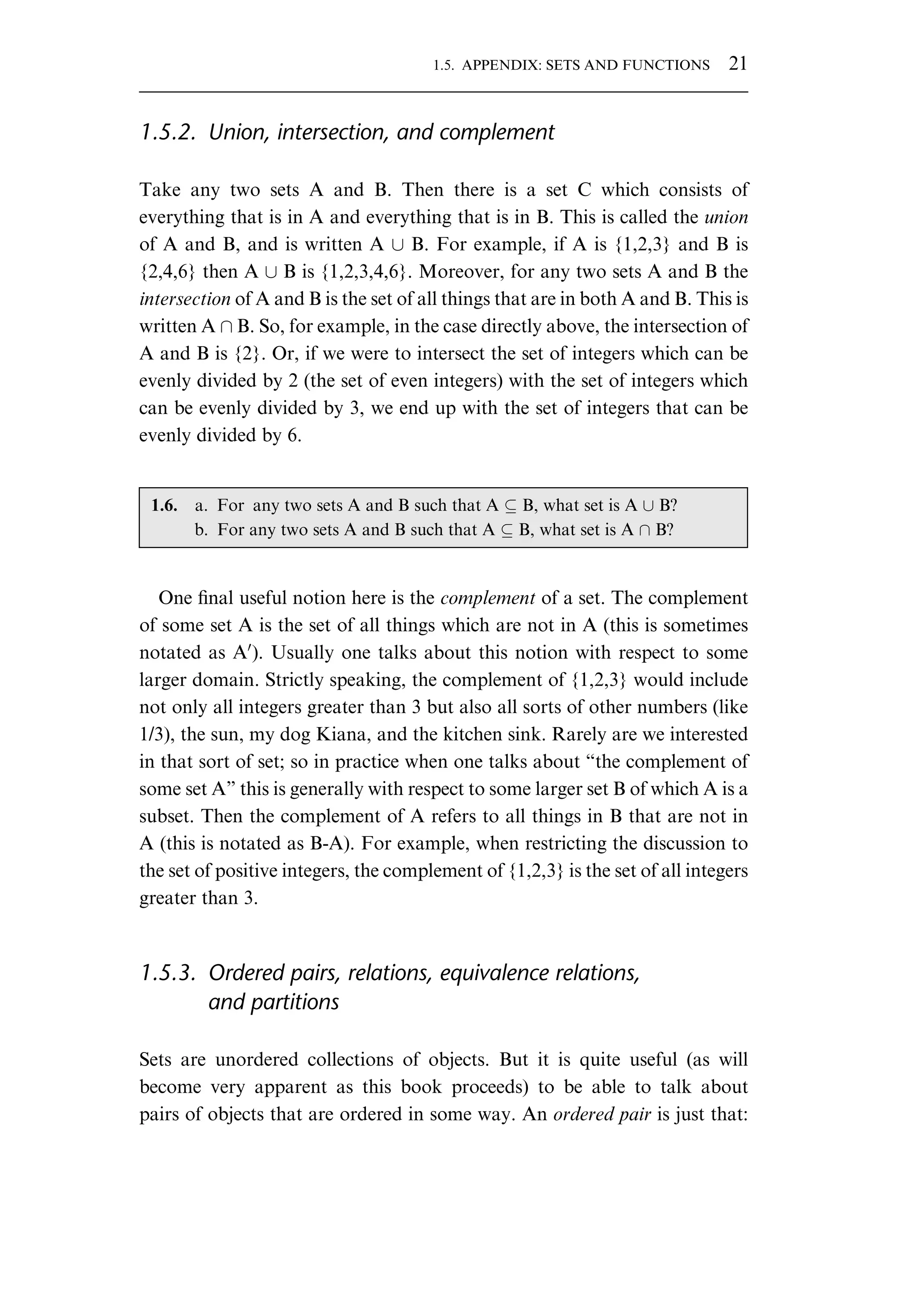 1.5.2. Union, intersection, and complement Take any two sets A and B. Then there is a set C which consists of everything that is in A and everything that is in B. This is called the union of A and B, and is written A [ B. For example, if A is {1,2,3} and B is {2,4,6} then A [ B is {1,2,3,4,6}. Moreover, for any two sets A and B the intersection of A and B is the set of all things that are in both A and B. This is written A B. So, for example, in the case directly above, the intersection of A and B is {2}. Or, if we were to intersect the set of integers which can be evenly divided by 2 (the set of even integers) with the set of integers which can be evenly divided by 3, we end up with the set of integers that can be evenly divided by 6. One ﬁnal useful notion here is the complement of a set. The complement of some set A is the set of all things which are not in A (this is sometimes notated as A0 ). Usually one talks about this notion with respect to some larger domain. Strictly speaking, the complement of {1,2,3} would include not only all integers greater than 3 but also all sorts of other numbers (like 1/3), the sun, my dog Kiana, and the kitchen sink. Rarely are we interested in that sort of set; so in practice when one talks about “the complement of some set A” this is generally with respect to some larger set B of which A is a subset. Then the complement of A refers to all things in B that are not in A (this is notated as B-A). For example, when restricting the discussion to the set of positive integers, the complement of {1,2,3} is the set of all integers greater than 3. 1.5.3. Ordered pairs, relations, equivalence relations, and partitions Sets are unordered collections of objects. But it is quite useful (as will become very apparent as this book proceeds) to be able to talk about pairs of objects that are ordered in some way. An ordered pair is just that: 1.6. a. For any two sets A and B such that A B, what set is A [ B? b. For any two sets A and B such that A B, what set is A B? 1.5. APPENDIX: SETS AND FUNCTIONS 21 