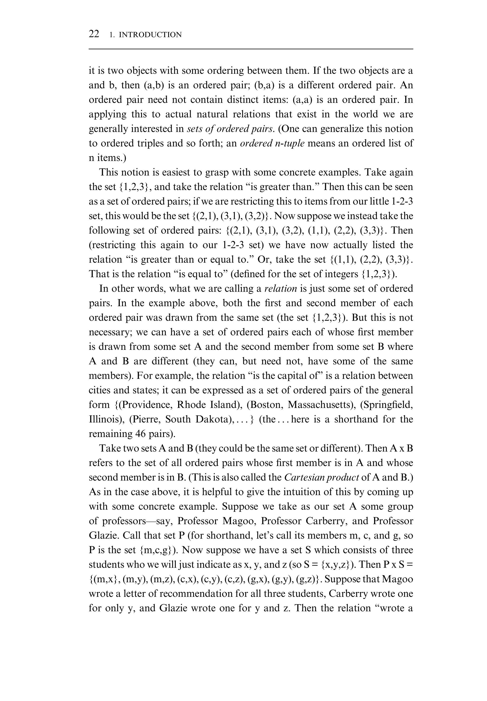 it is two objects with some ordering between them. If the two objects are a and b, then (a,b) is an ordered pair; (b,a) is a different ordered pair. An ordered pair need not contain distinct items: (a,a) is an ordered pair. In applying this to actual natural relations that exist in the world we are generally interested in sets of ordered pairs. (One can generalize this notion to ordered triples and so forth; an ordered n-tuple means an ordered list of n items.) This notion is easiest to grasp with some concrete examples. Take again the set {1,2,3}, and take the relation “is greater than.” Then this can be seen as a set of ordered pairs; if we are restricting this to items from our little 1-2-3 set, this would be the set {(2,1), (3,1), (3,2)}. Now suppose we instead take the following set of ordered pairs: {(2,1), (3,1), (3,2), (1,1), (2,2), (3,3)}. Then (restricting this again to our 1-2-3 set) we have now actually listed the relation “is greater than or equal to.” Or, take the set {(1,1), (2,2), (3,3)}. That is the relation “is equal to” (deﬁned for the set of integers {1,2,3}). In other words, what we are calling a relation is just some set of ordered pairs. In the example above, both the ﬁrst and second member of each ordered pair was drawn from the same set (the set {1,2,3}). But this is not necessary; we can have a set of ordered pairs each of whose ﬁrst member is drawn from some set A and the second member from some set B where A and B are different (they can, but need not, have some of the same members). For example, the relation “is the capital of” is a relation between cities and states; it can be expressed as a set of ordered pairs of the general form {(Providence, Rhode Island), (Boston, Massachusetts), (Springﬁeld, Illinois), (Pierre, South Dakota), . . . } (the . . . here is a shorthand for the remaining 46 pairs). Take two sets A and B (they could be the same set or different). Then A x B refers to the set of all ordered pairs whose ﬁrst member is in A and whose second member is in B. (This is also called the Cartesian product of A and B.) As in the case above, it is helpful to give the intuition of this by coming up with some concrete example. Suppose we take as our set A some group of professors—say, Professor Magoo, Professor Carberry, and Professor Glazie. Call that set P (for shorthand, let’s call its members m, c, and g, so P is the set {m,c,g}). Now suppose we have a set S which consists of three students who we will just indicate as x, y, and z (so S = {x,y,z}). Then P x S = {(m,x}, (m,y), (m,z), (c,x), (c,y), (c,z), (g,x), (g,y), (g,z)}. Suppose that Magoo wrote a letter of recommendation for all three students, Carberry wrote one for only y, and Glazie wrote one for y and z. Then the relation “wrote a 22 1. INTRODUCTION 