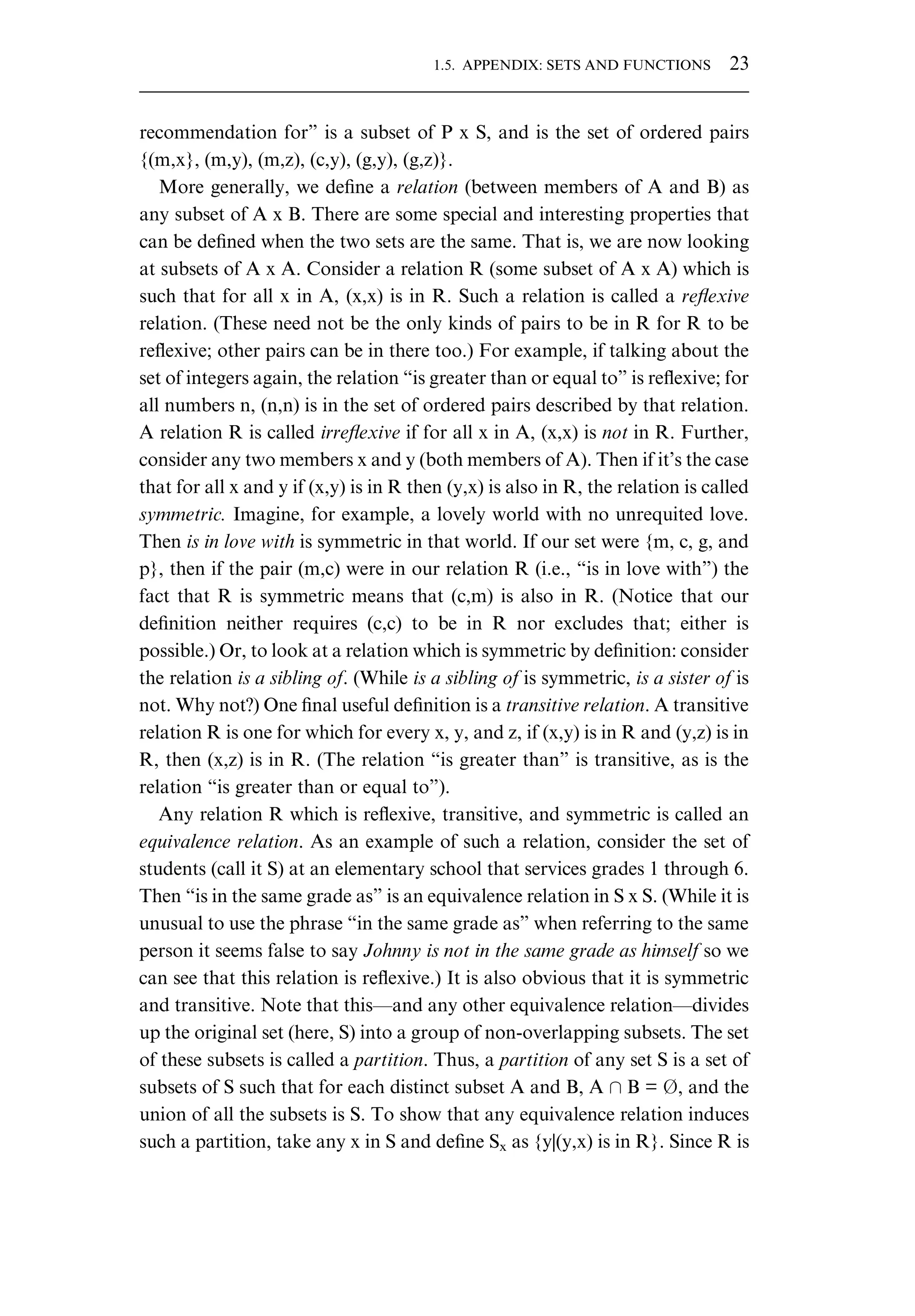recommendation for” is a subset of P x S, and is the set of ordered pairs {(m,x}, (m,y), (m,z), (c,y), (g,y), (g,z)}. More generally, we deﬁne a relation (between members of A and B) as any subset of A x B. There are some special and interesting properties that can be deﬁned when the two sets are the same. That is, we are now looking at subsets of A x A. Consider a relation R (some subset of A x A) which is such that for all x in A, (x,x) is in R. Such a relation is called a reﬂexive relation. (These need not be the only kinds of pairs to be in R for R to be reﬂexive; other pairs can be in there too.) For example, if talking about the set of integers again, the relation “is greater than or equal to” is reﬂexive; for all numbers n, (n,n) is in the set of ordered pairs described by that relation. A relation R is called irreﬂexive if for all x in A, (x,x) is not in R. Further, consider any two members x and y (both members of A). Then if it’s the case that for all x and y if (x,y) is in R then (y,x) is also in R, the relation is called symmetric. Imagine, for example, a lovely world with no unrequited love. Then is in love with is symmetric in that world. If our set were {m, c, g, and p}, then if the pair (m,c) were in our relation R (i.e., “is in love with”) the fact that R is symmetric means that (c,m) is also in R. (Notice that our deﬁnition neither requires (c,c) to be in R nor excludes that; either is possible.) Or, to look at a relation which is symmetric by deﬁnition: consider the relation is a sibling of. (While is a sibling of is symmetric, is a sister of is not. Why not?) One ﬁnal useful deﬁnition is a transitive relation. A transitive relation R is one for which for every x, y, and z, if (x,y) is in R and (y,z) is in R, then (x,z) is in R. (The relation “is greater than” is transitive, as is the relation “is greater than or equal to”). Any relation R which is reﬂexive, transitive, and symmetric is called an equivalence relation. As an example of such a relation, consider the set of students (call it S) at an elementary school that services grades 1 through 6. Then “is in the same grade as” is an equivalence relation in S x S. (While it is unusual to use the phrase “in the same grade as” when referring to the same person it seems false to say Johnny is not in the same grade as himself so we can see that this relation is reﬂexive.) It is also obvious that it is symmetric and transitive. Note that this—and any other equivalence relation—divides up the original set (here, S) into a group of non-overlapping subsets. The set of these subsets is called a partition. Thus, a partition of any set S is a set of subsets of S such that for each distinct subset A and B, A B = , and the union of all the subsets is S. To show that any equivalence relation induces such a partition, take any x in S and deﬁne Sx as {y|(y,x) is in R}. Since R is 1.5. APPENDIX: SETS AND FUNCTIONS 23 
