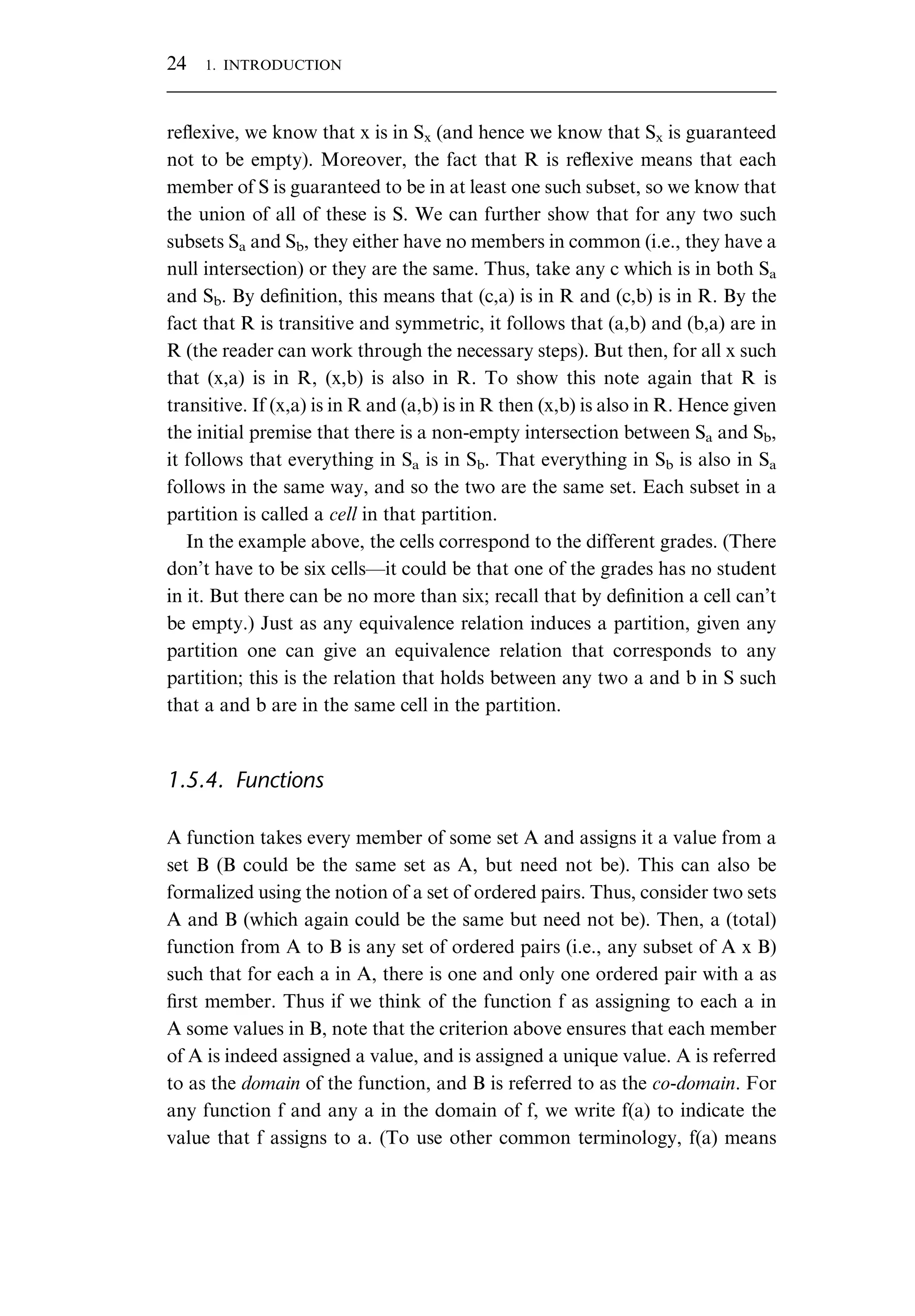 reﬂexive, we know that x is in Sx (and hence we know that Sx is guaranteed not to be empty). Moreover, the fact that R is reﬂexive means that each member of S is guaranteed to be in at least one such subset, so we know that the union of all of these is S. We can further show that for any two such subsets Sa and Sb, they either have no members in common (i.e., they have a null intersection) or they are the same. Thus, take any c which is in both Sa and Sb. By deﬁnition, this means that (c,a) is in R and (c,b) is in R. By the fact that R is transitive and symmetric, it follows that (a,b) and (b,a) are in R (the reader can work through the necessary steps). But then, for all x such that (x,a) is in R, (x,b) is also in R. To show this note again that R is transitive. If (x,a) is in R and (a,b) is in R then (x,b) is also in R. Hence given the initial premise that there is a non-empty intersection between Sa and Sb, it follows that everything in Sa is in Sb. That everything in Sb is also in Sa follows in the same way, and so the two are the same set. Each subset in a partition is called a cell in that partition. In the example above, the cells correspond to the different grades. (There don’t have to be six cells—it could be that one of the grades has no student in it. But there can be no more than six; recall that by deﬁnition a cell can’t be empty.) Just as any equivalence relation induces a partition, given any partition one can give an equivalence relation that corresponds to any partition; this is the relation that holds between any two a and b in S such that a and b are in the same cell in the partition. 1.5.4. Functions A function takes every member of some set A and assigns it a value from a set B (B could be the same set as A, but need not be). This can also be formalized using the notion of a set of ordered pairs. Thus, consider two sets A and B (which again could be the same but need not be). Then, a (total) function from A to B is any set of ordered pairs (i.e., any subset of A x B) such that for each a in A, there is one and only one ordered pair with a as ﬁrst member. Thus if we think of the function f as assigning to each a in A some values in B, note that the criterion above ensures that each member of A is indeed assigned a value, and is assigned a unique value. A is referred to as the domain of the function, and B is referred to as the co-domain. For any function f and any a in the domain of f, we write f(a) to indicate the value that f assigns to a. (To use other common terminology, f(a) means 24 1. INTRODUCTION 