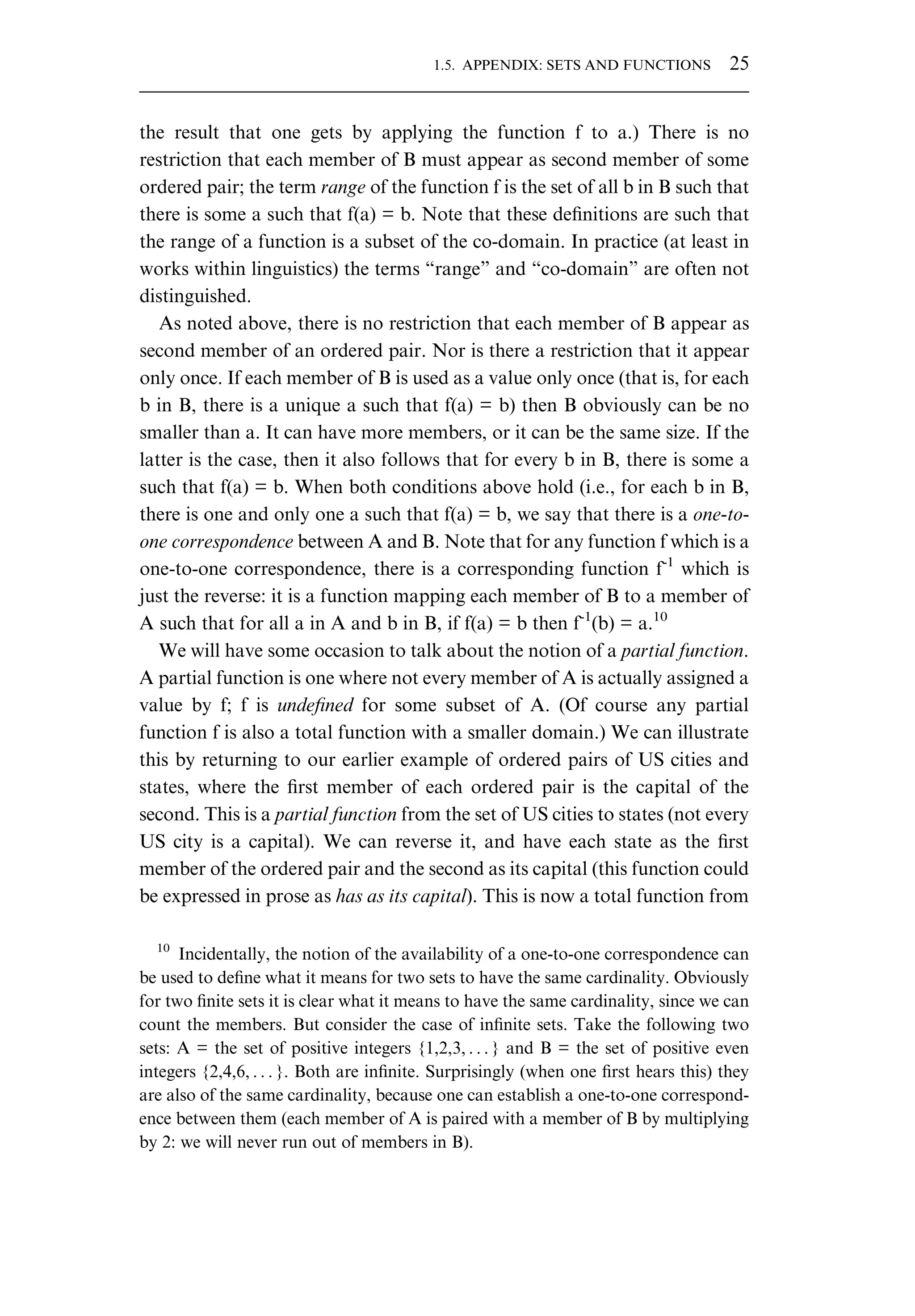 the result that one gets by applying the function f to a.) There is no restriction that each member of B must appear as second member of some ordered pair; the term range of the function f is the set of all b in B such that there is some a such that f(a) = b. Note that these deﬁnitions are such that the range of a function is a subset of the co-domain. In practice (at least in works within linguistics) the terms “range” and “co-domain” are often not distinguished. As noted above, there is no restriction that each member of B appear as second member of an ordered pair. Nor is there a restriction that it appear only once. If each member of B is used as a value only once (that is, for each b in B, there is a unique a such that f(a) = b) then B obviously can be no smaller than a. It can have more members, or it can be the same size. If the latter is the case, then it also follows that for every b in B, there is some a such that f(a) = b. When both conditions above hold (i.e., for each b in B, there is one and only one a such that f(a) = b, we say that there is a one-to- one correspondence between A and B. Note that for any function f which is a one-to-one correspondence, there is a corresponding function f-1 which is just the reverse: it is a function mapping each member of B to a member of A such that for all a in A and b in B, if f(a) = b then f-1 (b) = a.10 We will have some occasion to talk about the notion of a partial function. A partial function is one where not every member of A is actually assigned a value by f; f is undeﬁned for some subset of A. (Of course any partial function f is also a total function with a smaller domain.) We can illustrate this by returning to our earlier example of ordered pairs of US cities and states, where the ﬁrst member of each ordered pair is the capital of the second. This is a partial function from the set of US cities to states (not every US city is a capital). We can reverse it, and have each state as the ﬁrst member of the ordered pair and the second as its capital (this function could be expressed in prose as has as its capital). This is now a total function from 10 Incidentally, the notion of the availability of a one-to-one correspondence can be used to deﬁne what it means for two sets to have the same cardinality. Obviously for two ﬁnite sets it is clear what it means to have the same cardinality, since we can count the members. But consider the case of inﬁnite sets. Take the following two sets: A = the set of positive integers {1,2,3, . . . } and B = the set of positive even integers {2,4,6, . . . }. Both are inﬁnite. Surprisingly (when one ﬁrst hears this) they are also of the same cardinality, because one can establish a one-to-one correspond- ence between them (each member of A is paired with a member of B by multiplying by 2: we will never run out of members in B). 1.5. APPENDIX: SETS AND FUNCTIONS 25 
