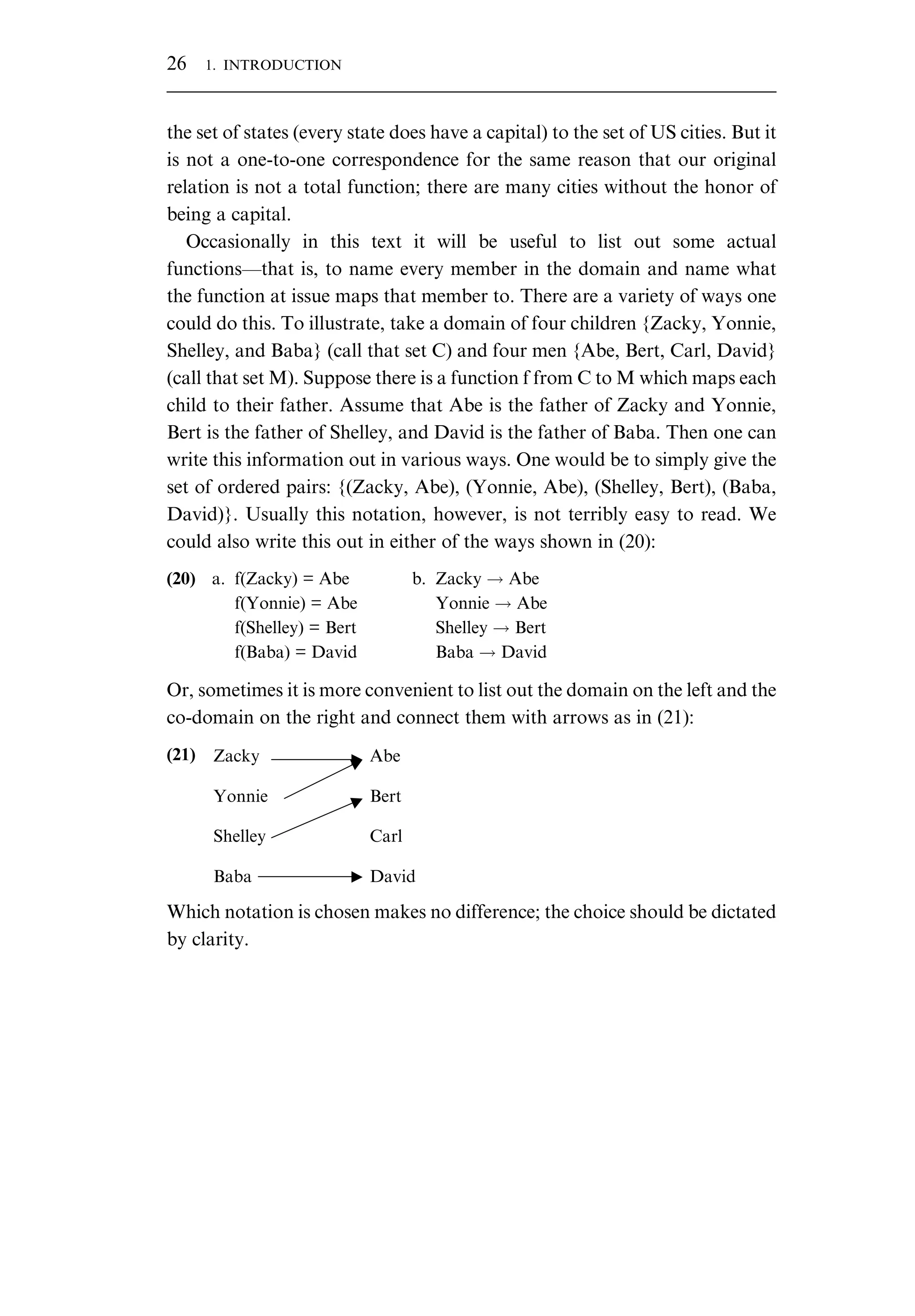 the set of states (every state does have a capital) to the set of US cities. But it is not a one-to-one correspondence for the same reason that our original relation is not a total function; there are many cities without the honor of being a capital. Occasionally in this text it will be useful to list out some actual functions—that is, to name every member in the domain and name what the function at issue maps that member to. There are a variety of ways one could do this. To illustrate, take a domain of four children {Zacky, Yonnie, Shelley, and Baba} (call that set C) and four men {Abe, Bert, Carl, David} (call that set M). Suppose there is a function f from C to M which maps each child to their father. Assume that Abe is the father of Zacky and Yonnie, Bert is the father of Shelley, and David is the father of Baba. Then one can write this information out in various ways. One would be to simply give the set of ordered pairs: {(Zacky, Abe), (Yonnie, Abe), (Shelley, Bert), (Baba, David)}. Usually this notation, however, is not terribly easy to read. We could also write this out in either of the ways shown in (20): (20) a. f(Zacky) = Abe b. Zacky ! Abe f(Yonnie) = Abe Yonnie ! Abe f(Shelley) = Bert Shelley ! Bert f(Baba) = David Baba ! David Or, sometimes it is more convenient to list out the domain on the left and the co-domain on the right and connect them with arrows as in (21): (21) Zacky Abe Yonnie Bert Shelley Carl Baba David Which notation is chosen makes no difference; the choice should be dictated by clarity. 26 1. INTRODUCTION 