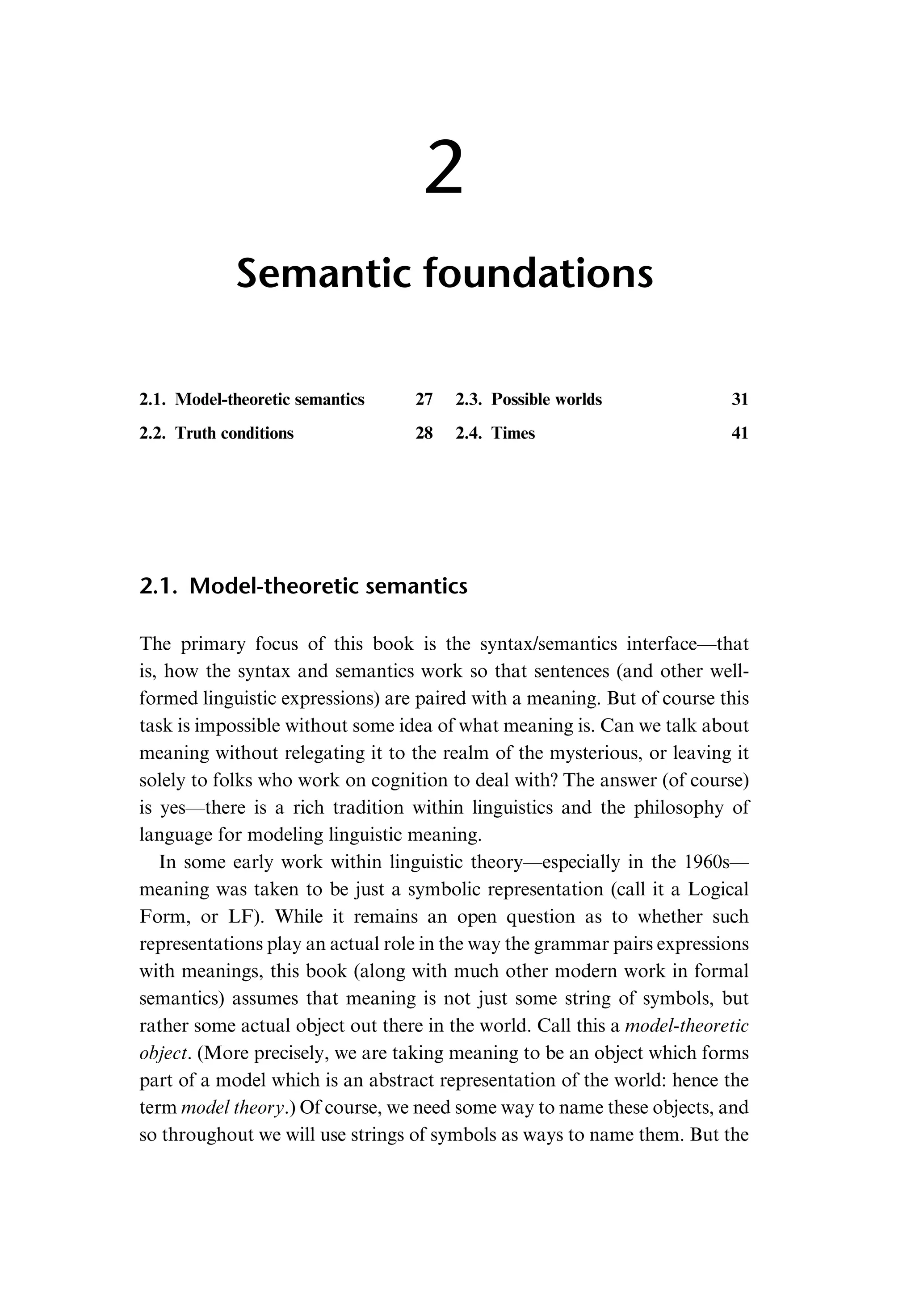 2 Semantic foundations 2.1. Model-theoretic semantics 27 2.2. Truth conditions 28 2.3. Possible worlds 31 2.4. Times 41 2.1. Model-theoretic semantics The primary focus of this book is the syntax/semantics interface—that is, how the syntax and semantics work so that sentences (and other well- formed linguistic expressions) are paired with a meaning. But of course this task is impossible without some idea of what meaning is. Can we talk about meaning without relegating it to the realm of the mysterious, or leaving it solely to folks who work on cognition to deal with? The answer (of course) is yes—there is a rich tradition within linguistics and the philosophy of language for modeling linguistic meaning. In some early work within linguistic theory—especially in the 1960s— meaning was taken to be just a symbolic representation (call it a Logical Form, or LF). While it remains an open question as to whether such representations play an actual role in the way the grammar pairs expressions with meanings, this book (along with much other modern work in formal semantics) assumes that meaning is not just some string of symbols, but rather some actual object out there in the world. Call this a model-theoretic object. (More precisely, we are taking meaning to be an object which forms part of a model which is an abstract representation of the world: hence the term model theory.) Of course, we need some way to name these objects, and so throughout we will use strings of symbols as ways to name them. But the 
