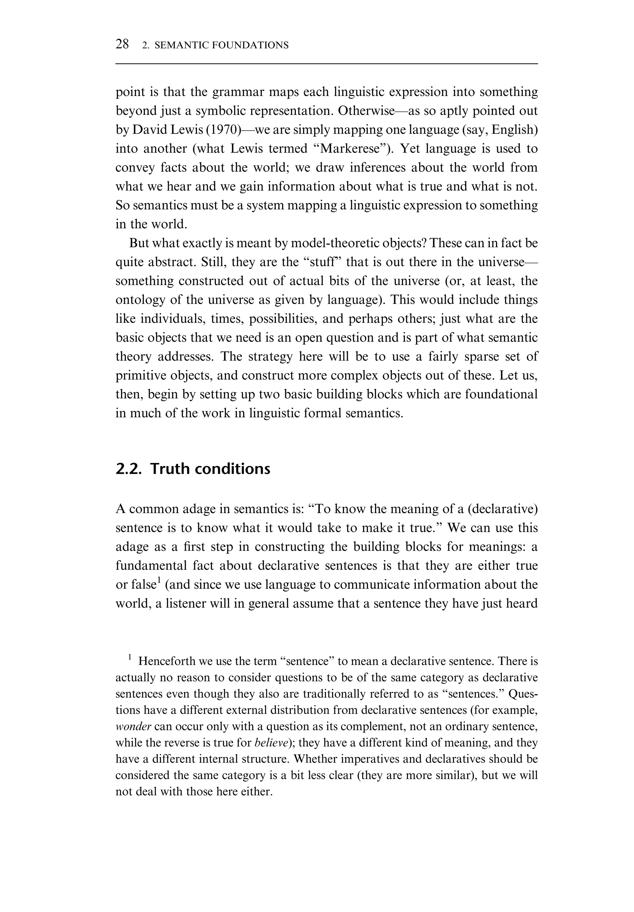 point is that the grammar maps each linguistic expression into something beyond just a symbolic representation. Otherwise—as so aptly pointed out by David Lewis (1970)—we are simply mapping one language (say, English) into another (what Lewis termed “Markerese”). Yet language is used to convey facts about the world; we draw inferences about the world from what we hear and we gain information about what is true and what is not. So semantics must be a system mapping a linguistic expression to something in the world. But what exactly is meant by model-theoretic objects? These can in fact be quite abstract. Still, they are the “stuff” that is out there in the universe— something constructed out of actual bits of the universe (or, at least, the ontology of the universe as given by language). This would include things like individuals, times, possibilities, and perhaps others; just what are the basic objects that we need is an open question and is part of what semantic theory addresses. The strategy here will be to use a fairly sparse set of primitive objects, and construct more complex objects out of these. Let us, then, begin by setting up two basic building blocks which are foundational in much of the work in linguistic formal semantics. 2.2. Truth conditions A common adage in semantics is: “To know the meaning of a (declarative) sentence is to know what it would take to make it true.” We can use this adage as a ﬁrst step in constructing the building blocks for meanings: a fundamental fact about declarative sentences is that they are either true or false1 (and since we use language to communicate information about the world, a listener will in general assume that a sentence they have just heard 1 Henceforth we use the term “sentence” to mean a declarative sentence. There is actually no reason to consider questions to be of the same category as declarative sentences even though they also are traditionally referred to as “sentences.” Ques- tions have a different external distribution from declarative sentences (for example, wonder can occur only with a question as its complement, not an ordinary sentence, while the reverse is true for believe); they have a different kind of meaning, and they have a different internal structure. Whether imperatives and declaratives should be considered the same category is a bit less clear (they are more similar), but we will not deal with those here either. 28 2. SEMANTIC FOUNDATIONS 